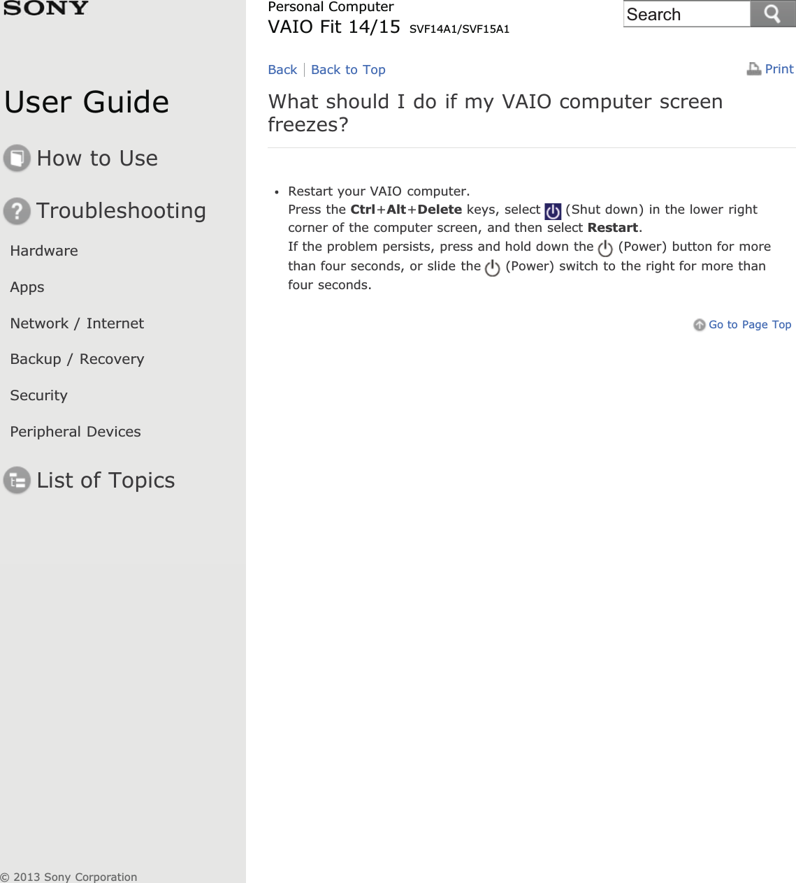 User GuideHow to UseTroubleshootingHardwareAppsNetwork / InternetBackup / RecoverySecurityPeripheral DevicesList of TopicsPrintPersonal ComputerVAIO Fit 14/15 SVF14A1/SVF15A1What should I do if my VAIO computer screenfreezes?Restart your VAIO computer.Press the Ctrl+Alt+Delete keys, select (Shut down) in the lower rightcorner of the computer screen, and then select Restart.If the problem persists, press and hold down the (Power) button for morethan four seconds, or slide the (Power) switch to the right for more thanfour seconds.Go to Page TopBack Back to Top© 2013 Sony CorporationSearch