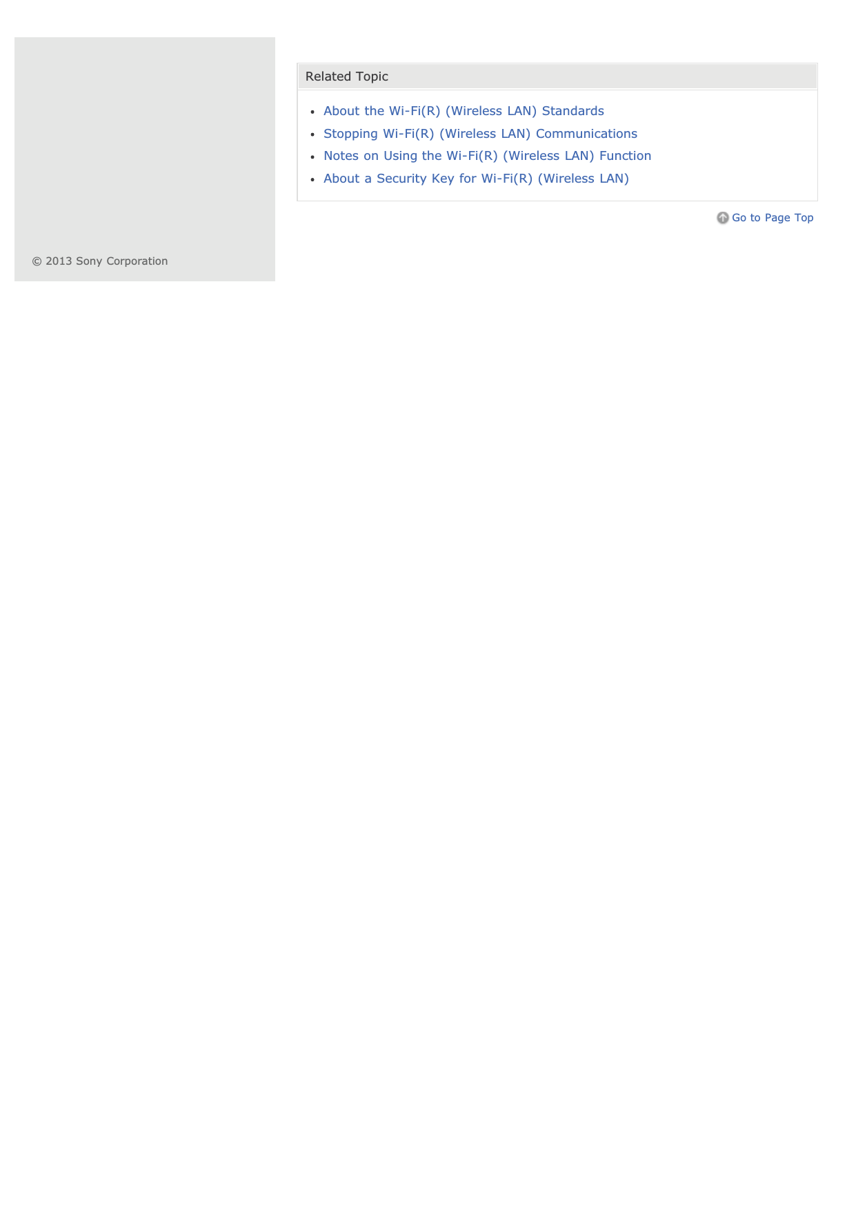 Related TopicAbout the Wi-Fi(R) (Wireless LAN) StandardsStopping Wi-Fi(R) (Wireless LAN) CommunicationsNotes on Using the Wi-Fi(R) (Wireless LAN) FunctionAbout a Security Key for Wi-Fi(R) (Wireless LAN)Go to Page Top© 2013 Sony Corporation