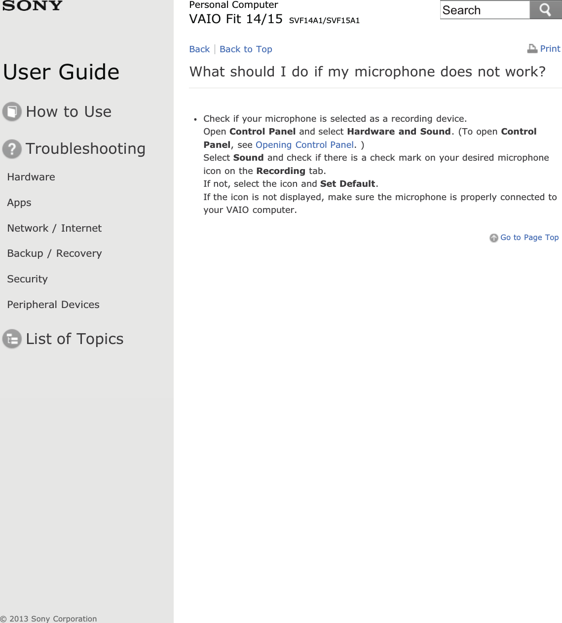 User GuideHow to UseTroubleshootingHardwareAppsNetwork / InternetBackup / RecoverySecurityPeripheral DevicesList of TopicsPrintPersonal ComputerVAIO Fit 14/15 SVF14A1/SVF15A1What should I do if my microphone does not work?Check if your microphone is selected as a recording device.Open Control Panel and select Hardware and Sound. (To open ControlPanel, see Opening Control Panel. )Select Sound and check if there is a check mark on your desired microphoneicon on the Recording tab.If not, select the icon and Set Default.If the icon is not displayed, make sure the microphone is properly connected toyour VAIO computer.Go to Page TopBack Back to Top© 2013 Sony CorporationSearch