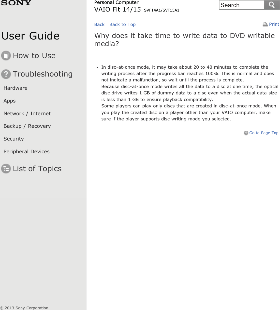 User GuideHow to UseTroubleshootingHardwareAppsNetwork / InternetBackup / RecoverySecurityPeripheral DevicesList of TopicsPrintPersonal ComputerVAIO Fit 14/15 SVF14A1/SVF15A1Why does it take time to write data to DVD writablemedia?In disc-at-once mode, it may take about 20 to 40 minutes to complete thewriting process after the progress bar reaches 100%. This is normal and doesnot indicate a malfunction, so wait until the process is complete.Because disc-at-once mode writes all the data to a disc at one time, the opticaldisc drive writes 1 GB of dummy data to a disc even when the actual data sizeis less than 1 GB to ensure playback compatibility.Some players can play only discs that are created in disc-at-once mode. Whenyou play the created disc on a player other than your VAIO computer, makesure if the player supports disc writing mode you selected.Go to Page TopBack Back to Top© 2013 Sony CorporationSearch