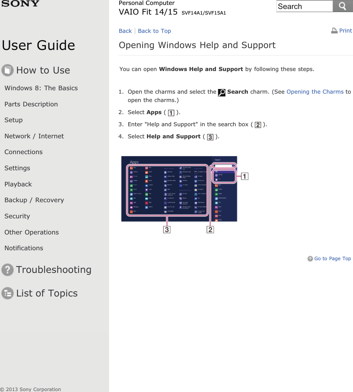 User GuideHow to UseWindows 8: The BasicsParts DescriptionSetupNetwork / InternetConnectionsSettingsPlaybackBackup / RecoverySecurityOther OperationsNotificationsTroubleshootingList of TopicsPrintPersonal ComputerVAIO Fit 14/15 SVF14A1/SVF15A1Opening Windows Help and SupportYou can open Windows Help and Support by following these steps.1. Open the charms and select the Search charm. (See Opening the Charms toopen the charms.)2. Select Apps ( ).3. Enter &quot;Help and Support&quot; in the search box ( ).4. Select Help and Support ( ).Go to Page TopBack Back to Top© 2013 Sony CorporationSearch