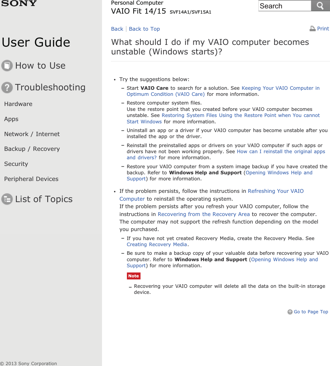 User GuideHow to UseTroubleshootingHardwareAppsNetwork / InternetBackup / RecoverySecurityPeripheral DevicesList of TopicsPrintPersonal ComputerVAIO Fit 14/15 SVF14A1/SVF15A1What should I do if my VAIO computer becomesunstable (Windows starts)?Try the suggestions below:Start VAIO Care to search for a solution. See Keeping Your VAIO Computer inOptimum Condition (VAIO Care) for more information.Restore computer system files.Use the restore point that you created before your VAIO computer becomesunstable. See Restoring System Files Using the Restore Point when You cannotStart Windows for more information.Uninstall an app or a driver if your VAIO computer has become unstable after youinstalled the app or the driver.Reinstall the preinstalled apps or drivers on your VAIO computer if such apps ordrivers have not been working properly. See How can I reinstall the original appsand drivers? for more information.Restore your VAIO computer from a system image backup if you have created thebackup. Refer to Windows Help and Support (Opening Windows Help andSupport) for more information.If the problem persists, follow the instructions in Refreshing Your VAIOComputer to reinstall the operating system.If the problem persists after you refresh your VAIO computer, follow theinstructions in Recovering from the Recovery Area to recover the computer.The computer may not support the refresh function depending on the modelyou purchased.If you have not yet created Recovery Media, create the Recovery Media. SeeCreating Recovery Media.Be sure to make a backup copy of your valuable data before recovering your VAIOcomputer. Refer to Windows Help and Support (Opening Windows Help andSupport) for more information.NoteRecovering your VAIO computer will delete all the data on the built-in storagedevice.Go to Page TopBack Back to Top© 2013 Sony CorporationSearch