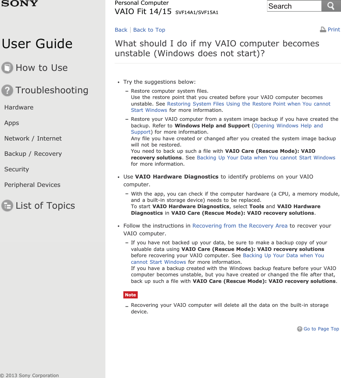 User GuideHow to UseTroubleshootingHardwareAppsNetwork / InternetBackup / RecoverySecurityPeripheral DevicesList of TopicsPrintPersonal ComputerVAIO Fit 14/15 SVF14A1/SVF15A1What should I do if my VAIO computer becomesunstable (Windows does not start)?Try the suggestions below:Restore computer system files.Use the restore point that you created before your VAIO computer becomesunstable. See Restoring System Files Using the Restore Point when You cannotStart Windows for more information.Restore your VAIO computer from a system image backup if you have created thebackup. Refer to Windows Help and Support (Opening Windows Help andSupport) for more information.Any file you have created or changed after you created the system image backupwill not be restored.You need to back up such a file with VAIO Care (Rescue Mode): VAIOrecovery solutions. See Backing Up Your Data when You cannot Start Windowsfor more information.Use VAIO Hardware Diagnostics to identify problems on your VAIOcomputer.With the app, you can check if the computer hardware (a CPU, a memory module,and a built-in storage device) needs to be replaced.To start VAIO Hardware Diagnostics, select Tools and VAIO HardwareDiagnostics in VAIO Care (Rescue Mode): VAIO recovery solutions.Follow the instructions in Recovering from the Recovery Area to recover yourVAIO computer.If you have not backed up your data, be sure to make a backup copy of yourvaluable data using VAIO Care (Rescue Mode): VAIO recovery solutionsbefore recovering your VAIO computer. See Backing Up Your Data when Youcannot Start Windows for more information.If you have a backup created with the Windows backup feature before your VAIOcomputer becomes unstable, but you have created or changed the file after that,back up such a file with VAIO Care (Rescue Mode): VAIO recovery solutions.NoteRecovering your VAIO computer will delete all the data on the built-in storagedevice.Go to Page TopBack Back to Top© 2013 Sony CorporationSearch
