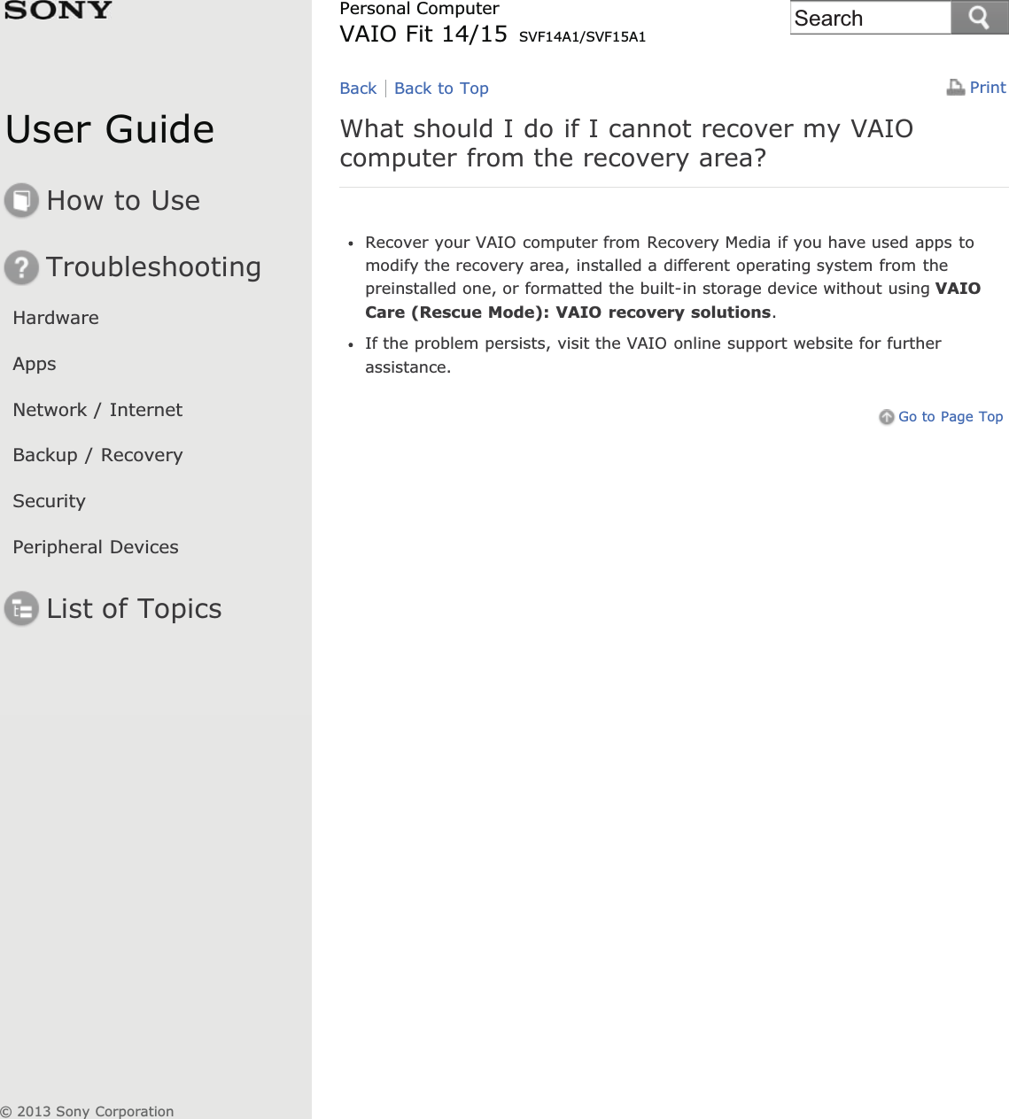 User GuideHow to UseTroubleshootingHardwareAppsNetwork / InternetBackup / RecoverySecurityPeripheral DevicesList of TopicsPrintPersonal ComputerVAIO Fit 14/15 SVF14A1/SVF15A1What should I do if I cannot recover my VAIOcomputer from the recovery area?Recover your VAIO computer from Recovery Media if you have used apps tomodify the recovery area, installed a different operating system from thepreinstalled one, or formatted the built-in storage device without using VAIOCare (Rescue Mode): VAIO recovery solutions.If the problem persists, visit the VAIO online support website for furtherassistance.Go to Page TopBack Back to Top© 2013 Sony CorporationSearch