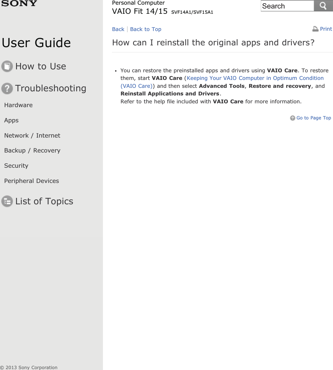 User GuideHow to UseTroubleshootingHardwareAppsNetwork / InternetBackup / RecoverySecurityPeripheral DevicesList of TopicsPrintPersonal ComputerVAIO Fit 14/15 SVF14A1/SVF15A1How can I reinstall the original apps and drivers?You can restore the preinstalled apps and drivers using VAIO Care. To restorethem, start VAIO Care (Keeping Your VAIO Computer in Optimum Condition(VAIO Care)) and then select Advanced Tools,Restore and recovery, andReinstall Applications and Drivers.Refer to the help file included with VAIO Care for more information.Go to Page TopBack Back to Top© 2013 Sony CorporationSearch