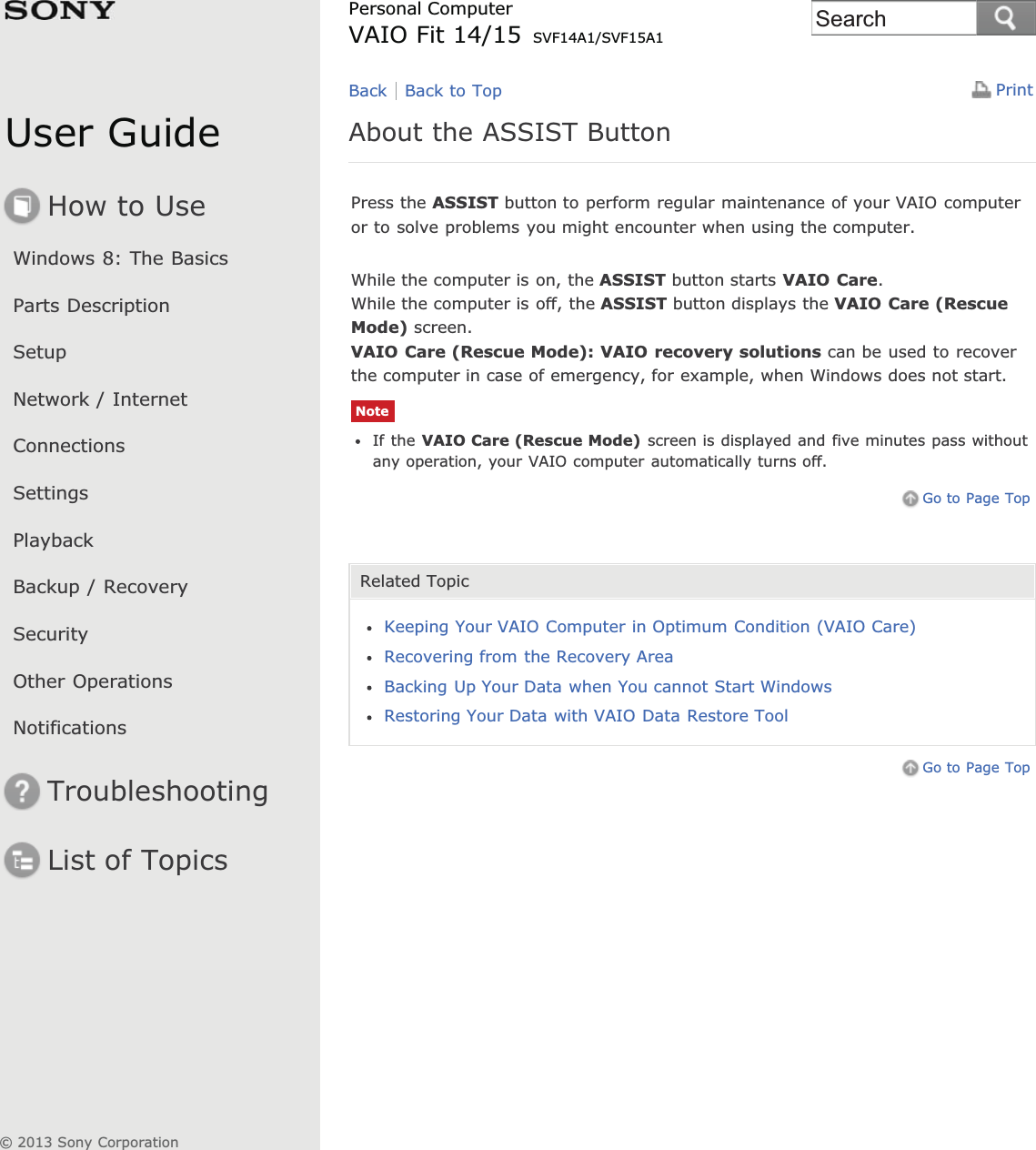 User GuideHow to UseWindows 8: The BasicsParts DescriptionSetupNetwork / InternetConnectionsSettingsPlaybackBackup / RecoverySecurityOther OperationsNotificationsTroubleshootingList of TopicsPrintPersonal ComputerVAIO Fit 14/15 SVF14A1/SVF15A1About the ASSIST ButtonPress the ASSIST button to perform regular maintenance of your VAIO computeror to solve problems you might encounter when using the computer.While the computer is on, the ASSIST button starts VAIO Care.While the computer is off, the ASSIST button displays the VAIO Care (RescueMode) screen.VAIO Care (Rescue Mode): VAIO recovery solutions can be used to recoverthe computer in case of emergency, for example, when Windows does not start.NoteIf the VAIO Care (Rescue Mode) screen is displayed and five minutes pass withoutany operation, your VAIO computer automatically turns off.Go to Page TopRelated TopicKeeping Your VAIO Computer in Optimum Condition (VAIO Care)Recovering from the Recovery AreaBacking Up Your Data when You cannot Start WindowsRestoring Your Data with VAIO Data Restore ToolGo to Page TopBack Back to Top© 2013 Sony CorporationSearch