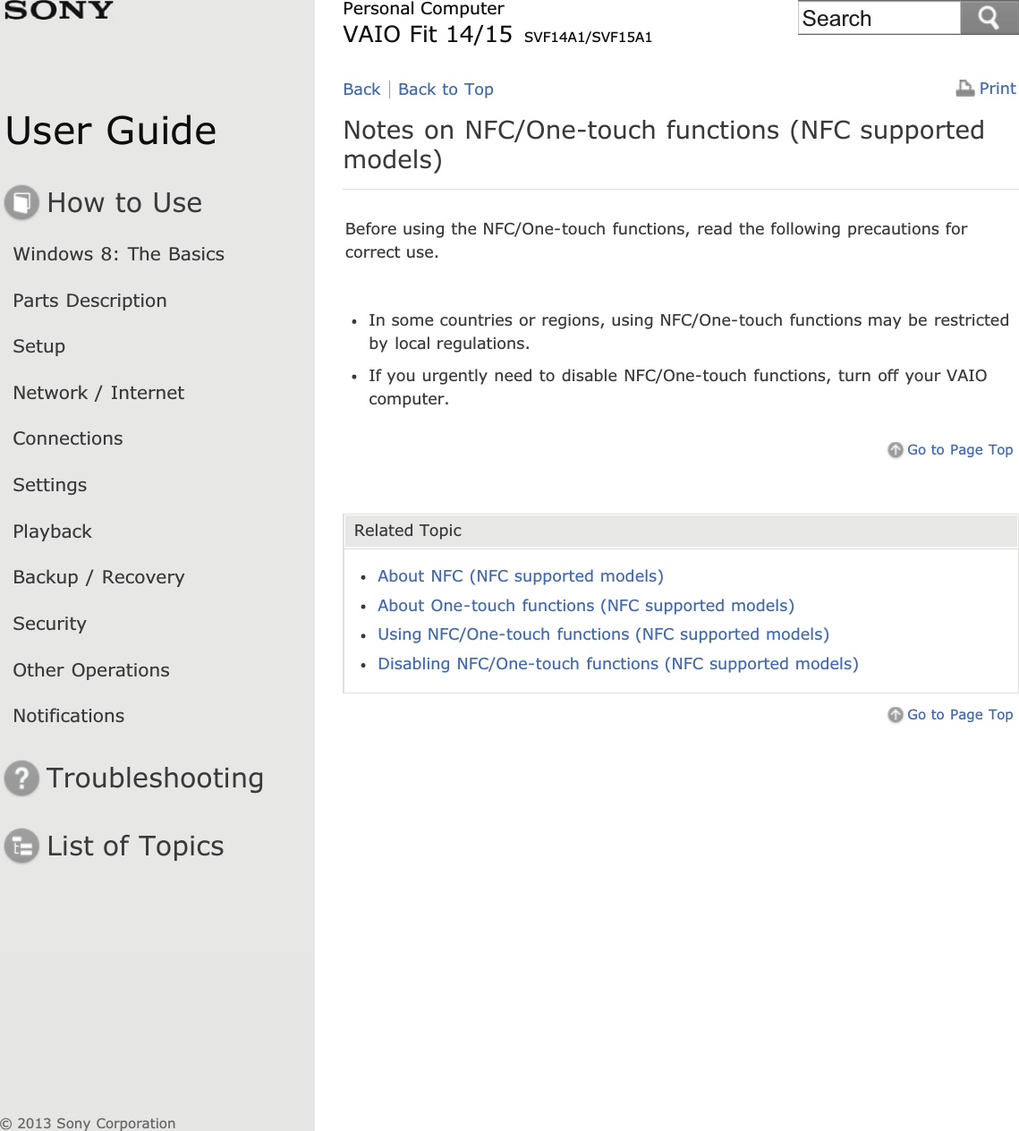 User GuideHow to UseWindows 8: The BasicsParts DescriptionSetupNetwork / InternetConnectionsSettingsPlaybackBackup / RecoverySecurityOther OperationsNotificationsTroubleshootingList of TopicsPrintPersonal ComputerVAIO Fit 14/15 SVF14A1/SVF15A1Notes on NFC/One-touch functions (NFC supportedmodels)Before using the NFC/One-touch functions, read the following precautions forcorrect use.In some countries or regions, using NFC/One-touch functions may be restrictedby local regulations.If you urgently need to disable NFC/One-touch functions, turn off your VAIOcomputer.Go to Page TopRelated TopicAbout NFC (NFC supported models)About One-touch functions (NFC supported models)Using NFC/One-touch functions (NFC supported models)Disabling NFC/One-touch functions (NFC supported models)Go to Page TopBack Back to Top© 2013 Sony CorporationSearch