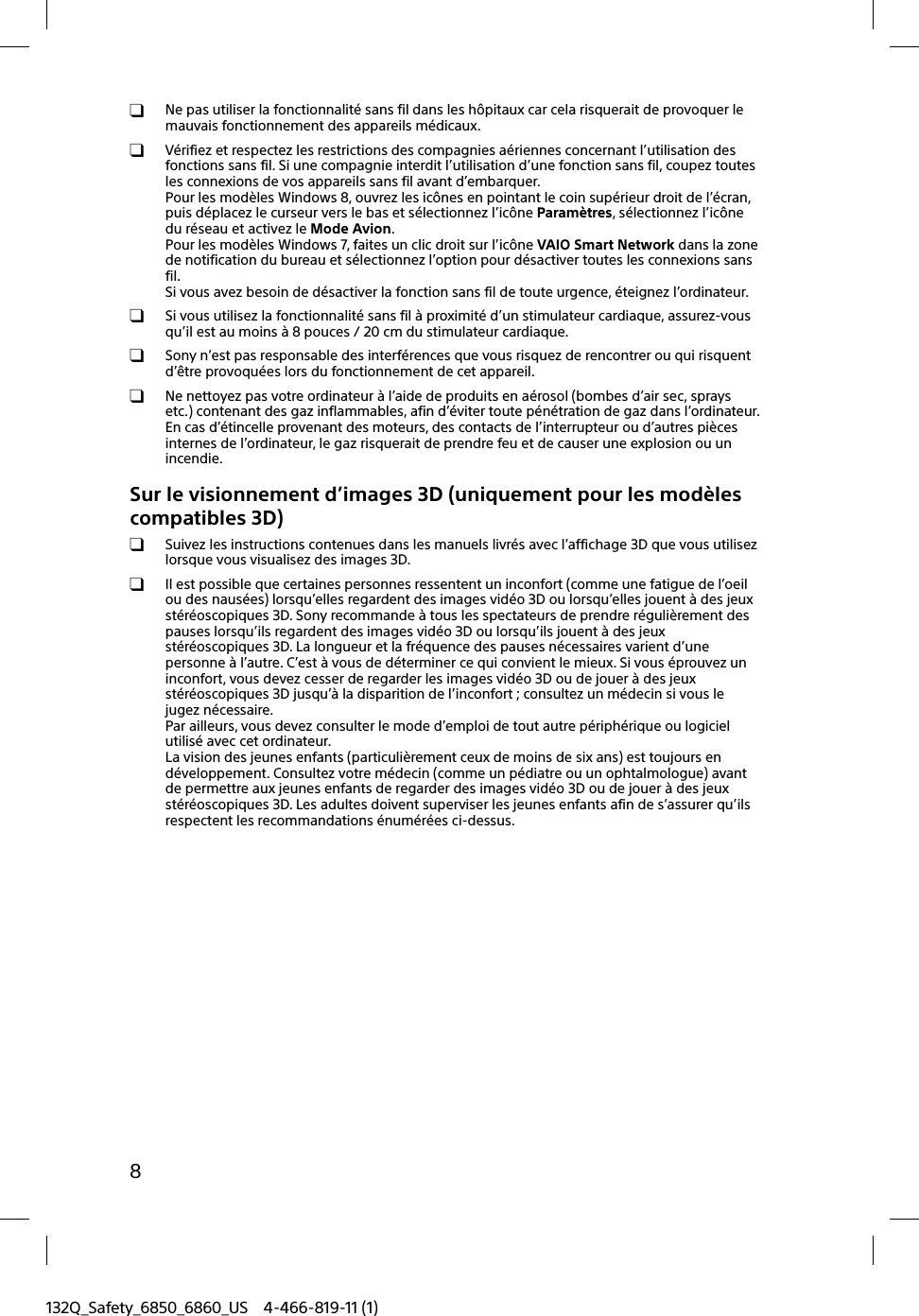 8132Q_Safety_6850_6860_US 4-466-819-11 (1)  Ne pas utiliser la fonctionnalité sans fil dans les hôpitaux car cela risquerait de provoquer le mauvais fonctionnement des appareils médicaux.  Vérifiez et respectez les restrictions des compagnies aériennes concernant l’utilisation des fonctions sans fil. Si une compagnie interdit l’utilisation d’une fonction sans fil, coupez toutes les connexions de vos appareils sans fil avant d’embarquer.Pour les modèles Windows 8, ouvrez les icônes en pointant le coin supérieur droit de l’écran, puis déplacez le curseur vers le bas et sélectionnez l’icône Paramètres, sélectionnez l’icône du réseau et activez le Mode Avion.Pour les modèles Windows 7, faites un clic droit sur l’icône VAIO Smart Network dans la zone de notification du bureau et sélectionnez l’option pour désactiver toutes les connexions sans fil.Si vous avez besoin de désactiver la fonction sans fil de toute urgence, éteignez l’ordinateur.  Si vous utilisez la fonctionnalité sans fil à proximité d’un stimulateur cardiaque, assurez-vous qu’il est au moins à 8 pouces / 20 cm du stimulateur cardiaque.  Sony n’est pas responsable des interférences que vous risquez de rencontrer ou qui risquent d’être provoquées lors du fonctionnement de cet appareil.  Ne nettoyez pas votre ordinateur à l’aide de produits en aérosol (bombes d’air sec, sprays etc.) contenant des gaz inflammables, afin d’éviter toute pénétration de gaz dans l’ordinateur. En cas d’étincelle provenant des moteurs, des contacts de l’interrupteur ou d’autres pièces internes de l’ordinateur, le gaz risquerait de prendre feu et de causer une explosion ou un incendie.Sur le visionnement d’images 3D (uniquement pour les modèles compatibles 3D)  Suivez les instructions contenues dans les manuels livrés avec l’affichage 3D que vous utilisez lorsque vous visualisez des images 3D.  Il est possible que certaines personnes ressentent un inconfort (comme une fatigue de l’oeil ou des nausées) lorsqu’elles regardent des images vidéo 3D ou lorsqu’elles jouent à des jeux stéréoscopiques 3D. Sony recommande à tous les spectateurs de prendre régulièrement des pauses lorsqu’ils regardent des images vidéo 3D ou lorsqu’ils jouent à des jeux stéréoscopiques 3D. La longueur et la fréquence des pauses nécessaires varient d’une personne à l’autre. C’est à vous de déterminer ce qui convient le mieux. Si vous éprouvez un inconfort, vous devez cesser de regarder les images vidéo 3D ou de jouer à des jeux stéréoscopiques 3D jusqu’à la disparition de l’inconfort ; consultez un médecin si vous le jugez nécessaire.Par ailleurs, vous devez consulter le mode d’emploi de tout autre périphérique ou logiciel utilisé avec cet ordinateur.La vision des jeunes enfants (particulièrement ceux de moins de six ans) est toujours en développement. Consultez votre médecin (comme un pédiatre ou un ophtalmologue) avant de permettre aux jeunes enfants de regarder des images vidéo 3D ou de jouer à des jeux stéréoscopiques 3D. Les adultes doivent superviser les jeunes enfants afin de s’assurer qu’ils respectent les recommandations énumérées ci-dessus.