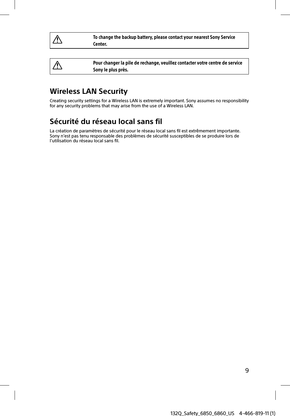 9132Q_Safety_6850_6860_US 4-466-819-11 (1)To change the backup battery, please contact your nearest Sony Service Center.Pour changer la pile de rechange, veuillez contacter votre centre de service Sony le plus près.Wireless LAN SecurityCreating security settings for a Wireless LAN is extremely important. Sony assumes no responsibility for any security problems that may arise from the use of a Wireless LAN.Sécurité du réseau local sans filLa création de paramètres de sécurité pour le réseau local sans fil est extrêmement importante. Sony n’est pas tenu responsable des problèmes de sécurité susceptibles de se produire lors de l’utilisation du réseau local sans fil.