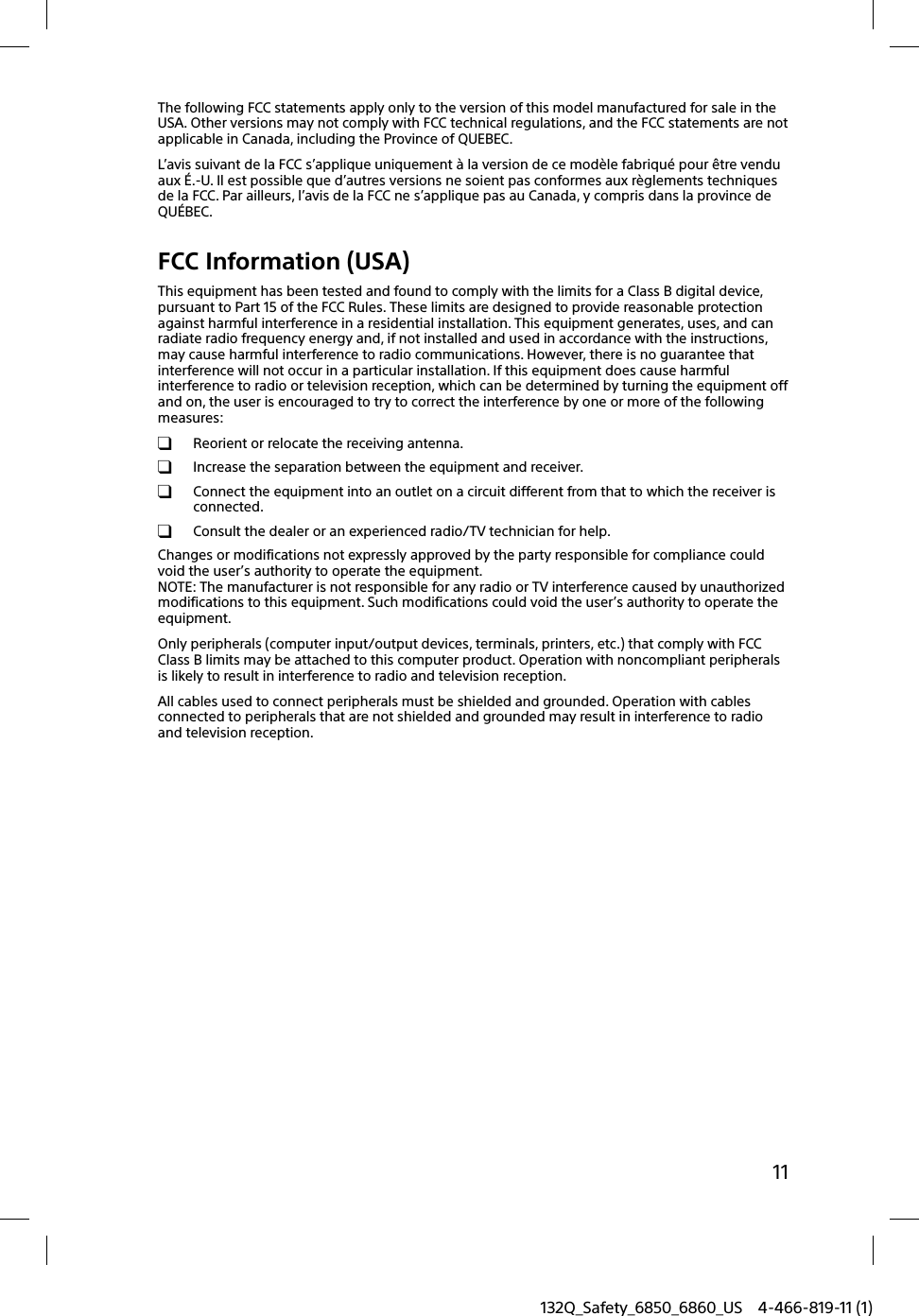 11132Q_Safety_6850_6860_US 4-466-819-11 (1)The following FCC statements apply only to the version of this model manufactured for sale in the USA. Other versions may not comply with FCC technical regulations, and the FCC statements are not applicable in Canada, including the Province of QUEBEC.L’avis suivant de la FCC s’applique uniquement à la version de ce modèle fabriqué pour être vendu aux É.-U. Il est possible que d’autres versions ne soient pas conformes aux règlements techniques de la FCC. Par ailleurs, l’avis de la FCC ne s’applique pas au Canada, y compris dans la province de QUÉBEC.FCC Information (USA)This equipment has been tested and found to comply with the limits for a Class B digital device, pursuant to Part 15 of the FCC Rules. These limits are designed to provide reasonable protection against harmful interference in a residential installation. This equipment generates, uses, and can radiate radio frequency energy and, if not installed and used in accordance with the instructions, may cause harmful interference to radio communications. However, there is no guarantee that interference will not occur in a particular installation. If this equipment does cause harmful interference to radio or television reception, which can be determined by turning the equipment off and on, the user is encouraged to try to correct the interference by one or more of the following measures:  Reorient or relocate the receiving antenna.  Increase the separation between the equipment and receiver.  Connect the equipment into an outlet on a circuit different from that to which the receiver is connected.  Consult the dealer or an experienced radio/TV technician for help.Changes or modifications not expressly approved by the party responsible for compliance could void the user’s authority to operate the equipment.NOTE: The manufacturer is not responsible for any radio or TV interference caused by unauthorized modifications to this equipment. Such modifications could void the user’s authority to operate the equipment.Only peripherals (computer input/output devices, terminals, printers, etc.) that comply with FCC Class B limits may be attached to this computer product. Operation with noncompliant peripherals is likely to result in interference to radio and television reception.All cables used to connect peripherals must be shielded and grounded. Operation with cables connected to peripherals that are not shielded and grounded may result in interference to radio and television reception.