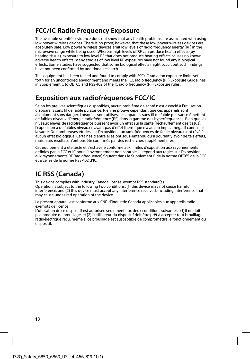 12132Q_Safety_6850_6860_US 4-466-819-11 (1)FCC/IC Radio Frequency ExposureThe available scientific evidence does not show that any health problems are associated with using low power wireless devices. There is no proof, however, that these low power wireless devices are absolutely safe. Low power Wireless devices emit low levels of radio frequency energy (RF) in the microwave range while being used. Whereas high levels of RF can produce health effects (by heating tissue), exposure to low level RF that does not produce heating effects causes no known adverse health effects. Many studies of low level RF exposures have not found any biological effects. Some studies have suggested that some biological effects might occur, but such findings have not been confirmed by additional research.This equipment has been tested and found to comply with FCC/IC radiation exposure limits set forth for an uncontrolled environment and meets the FCC radio frequency (RF) Exposure Guidelines in Supplement C to OET65 and RSS-102 of the IC radio frequency (RF) Exposure rules.Exposition aux radiofréquences FCC/ICSelon les preuves scientifiques disponibles, aucun problème de santé n’est associé à l’utilisation d’appareils sans fil de faible puissance. Rien ne prouve cependant que ces appareils sont absolument sans danger. Lorsqu’ils sont utilisés, les appareils sans fil de faible puissance émettent de faibles niveaux d’énergie radiofréquence (RF) dans la gamme des hyperfréquences. Bien que les niveaux élevés de radiofréquence puissent avoir un effet sur la santé (réchauffement des tissus), l’exposition à de faibles niveaux n’ayant pas d’effet thermique n’a aucun impact négatif connu sur la santé. De nombreuses études sur l’exposition aux radiofréquences de faible niveau n’ont révélé aucun effet biologique. Certaines d’entre elles ont sous-entendu qu’il pourrait y avoir de tels effets, mais leurs résultats n’ont pas été confirmés par des recherches supplémentaires.Cet equipement a ete teste et s’est avere conforme aux limites d’exposition aux rayonnements definies par la FCC et IC pour l’environnement non controle ; il repond aux regles sur l’exposition aux rayonnements RF (radiofrequence) figurant dans le Supplement C de la norme OET65 de la FCC et a celles de la norme RSS-102 d’IC.IC RSS (Canada)This device complies with Industry Canada license-exempt RSS standard(s).Operation is subject to the following two conditions: (1) this device may not cause harmful interference, and (2) this device must accept any interference received, including interference that may cause undesired operation of the device.Le présent appareil est conforme aux CNR d’Industrie Canada applicables aux appareils radio exempts de licence.L’utilisation de ce dispositif est autorisée seulement aux deux conditions suivantes : (1) il ne doit pas produire de brouillage, et (2) l’utilisateur du dispositif doit être prêt à accepter tout brouillage radioélectrique reçu, même si ce brouillage est susceptible de compromettre le fonctionnement du dispositif.