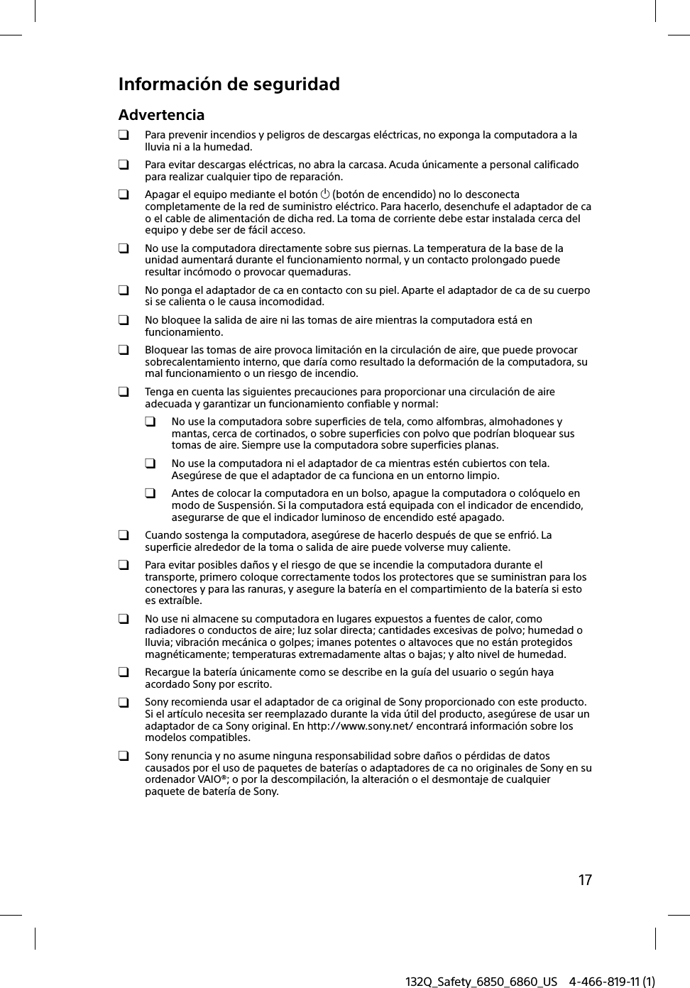 17132Q_Safety_6850_6860_US 4-466-819-11 (1)Información de seguridadAdvertencia  Para prevenir incendios y peligros de descargas eléctricas, no exponga la computadora a la lluvia ni a la humedad.  Para evitar descargas eléctricas, no abra la carcasa. Acuda únicamente a personal calificado para realizar cualquier tipo de reparación.  Apagar el equipo mediante el botón  (botón de encendido) no lo desconecta completamente de la red de suministro eléctrico. Para hacerlo, desenchufe el adaptador de ca o el cable de alimentación de dicha red. La toma de corriente debe estar instalada cerca del equipo y debe ser de fácil acceso.  No use la computadora directamente sobre sus piernas. La temperatura de la base de la unidad aumentará durante el funcionamiento normal, y un contacto prolongado puede resultar incómodo o provocar quemaduras.  No ponga el adaptador de ca en contacto con su piel. Aparte el adaptador de ca de su cuerpo si se calienta o le causa incomodidad.  No bloquee la salida de aire ni las tomas de aire mientras la computadora está en funcionamiento.  Bloquear las tomas de aire provoca limitación en la circulación de aire, que puede provocar sobrecalentamiento interno, que daría como resultado la deformación de la computadora, su mal funcionamiento o un riesgo de incendio.  Tenga en cuenta las siguientes precauciones para proporcionar una circulación de aire adecuada y garantizar un funcionamiento confiable y normal:  No use la computadora sobre superficies de tela, como alfombras, almohadones y mantas, cerca de cortinados, o sobre superficies con polvo que podrían bloquear sus tomas de aire. Siempre use la computadora sobre superficies planas.  No use la computadora ni el adaptador de ca mientras estén cubiertos con tela. Asegúrese de que el adaptador de ca funciona en un entorno limpio.  Antes de colocar la computadora en un bolso, apague la computadora o colóquelo en modo de Suspensión. Si la computadora está equipada con el indicador de encendido, asegurarse de que el indicador luminoso de encendido esté apagado.  Cuando sostenga la computadora, asegúrese de hacerlo después de que se enfrió. La superficie alrededor de la toma o salida de aire puede volverse muy caliente.  Para evitar posibles daños y el riesgo de que se incendie la computadora durante el transporte, primero coloque correctamente todos los protectores que se suministran para los conectores y para las ranuras, y asegure la batería en el compartimiento de la batería si esto es extraíble.  No use ni almacene su computadora en lugares expuestos a fuentes de calor, como radiadores o conductos de aire; luz solar directa; cantidades excesivas de polvo; humedad o lluvia; vibración mecánica o golpes; imanes potentes o altavoces que no están protegidos magnéticamente; temperaturas extremadamente altas o bajas; y alto nivel de humedad.  Recargue la batería únicamente como se describe en la guía del usuario o según haya acordado Sony por escrito.  Sony recomienda usar el adaptador de ca original de Sony proporcionado con este producto. Si el artículo necesita ser reemplazado durante la vida útil del producto, asegúrese de usar un adaptador de ca Sony original. En http://www.sony.net/ encontrará información sobre los modelos compatibles.  Sony renuncia y no asume ninguna responsabilidad sobre daños o pérdidas de datos causados por el uso de paquetes de baterías o adaptadores de ca no originales de Sony en su ordenador VAIO®; o por la descompilación, la alteración o el desmontaje de cualquier paquete de batería de Sony.