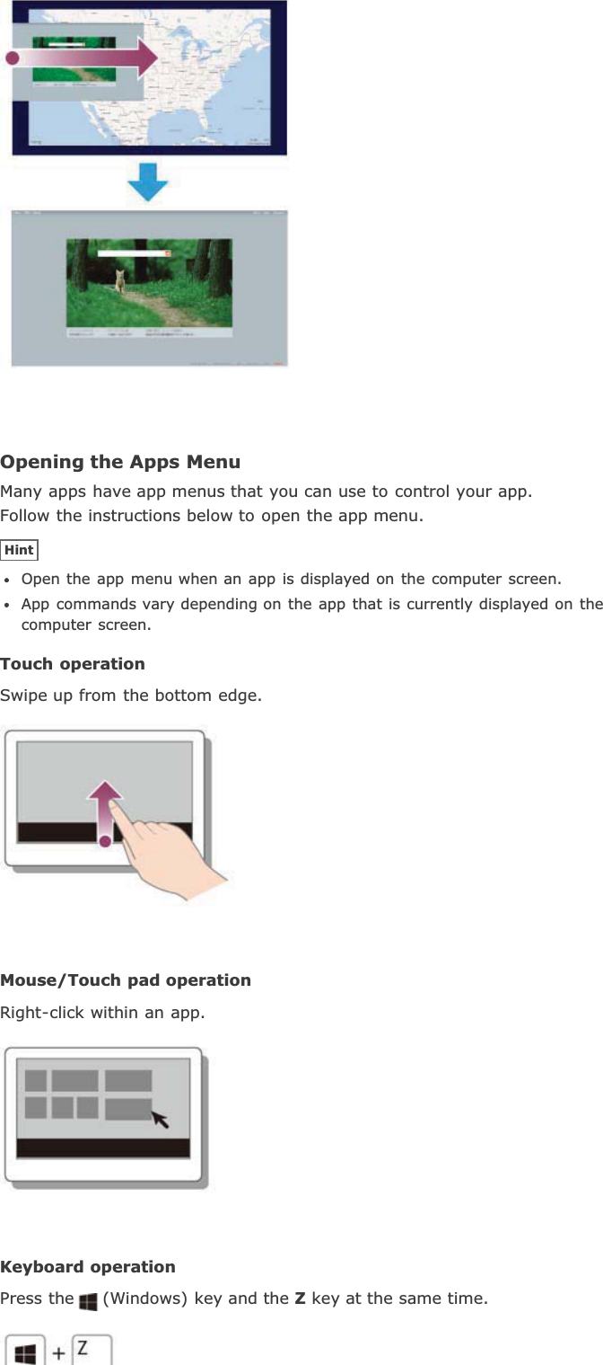 Opening the Apps MenuMany apps have app menus that you can use to control your app.Follow the instructions below to open the app menu.HintOpen the app menu when an app is displayed on the computer screen.App commands vary depending on the app that is currently displayed on thecomputer screen.Touch operationSwipe up from the bottom edge.Mouse/Touch pad operationRight-click within an app.Keyboard operationPress the (Windows) key and the Z key at the same time.