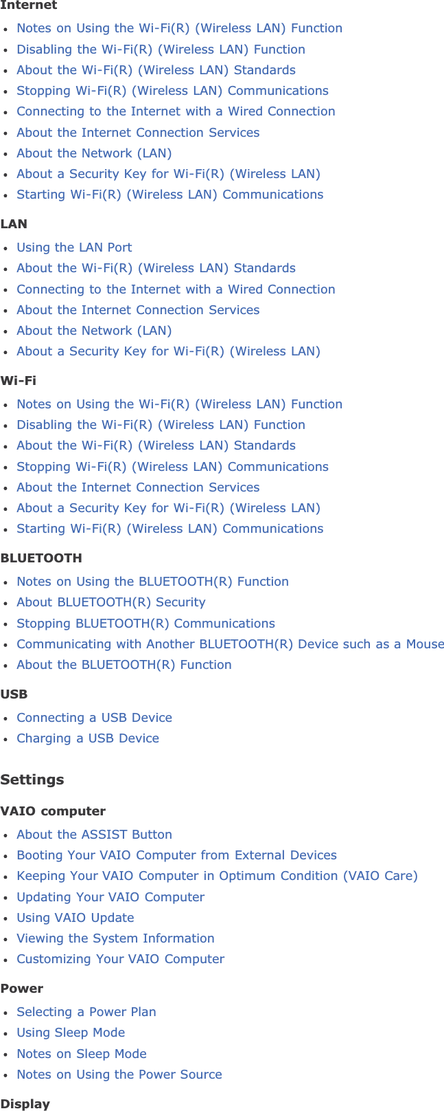 InternetNotes on Using the Wi-Fi(R) (Wireless LAN) FunctionDisabling the Wi-Fi(R) (Wireless LAN) FunctionAbout the Wi-Fi(R) (Wireless LAN) StandardsStopping Wi-Fi(R) (Wireless LAN) CommunicationsConnecting to the Internet with a Wired ConnectionAbout the Internet Connection ServicesAbout the Network (LAN)About a Security Key for Wi-Fi(R) (Wireless LAN)Starting Wi-Fi(R) (Wireless LAN) CommunicationsLANUsing the LAN PortAbout the Wi-Fi(R) (Wireless LAN) StandardsConnecting to the Internet with a Wired ConnectionAbout the Internet Connection ServicesAbout the Network (LAN)About a Security Key for Wi-Fi(R) (Wireless LAN)Wi-FiNotes on Using the Wi-Fi(R) (Wireless LAN) FunctionDisabling the Wi-Fi(R) (Wireless LAN) FunctionAbout the Wi-Fi(R) (Wireless LAN) StandardsStopping Wi-Fi(R) (Wireless LAN) CommunicationsAbout the Internet Connection ServicesAbout a Security Key for Wi-Fi(R) (Wireless LAN)Starting Wi-Fi(R) (Wireless LAN) CommunicationsBLUETOOTHNotes on Using the BLUETOOTH(R) FunctionAbout BLUETOOTH(R) SecurityStopping BLUETOOTH(R) CommunicationsCommunicating with Another BLUETOOTH(R) Device such as a MouseAbout the BLUETOOTH(R) FunctionUSBConnecting a USB DeviceCharging a USB DeviceSettingsVAIO computerAbout the ASSIST ButtonBooting Your VAIO Computer from External DevicesKeeping Your VAIO Computer in Optimum Condition (VAIO Care)Updating Your VAIO ComputerUsing VAIO UpdateViewing the System InformationCustomizing Your VAIO ComputerPowerSelecting a Power PlanUsing Sleep ModeNotes on Sleep ModeNotes on Using the Power SourceDisplay