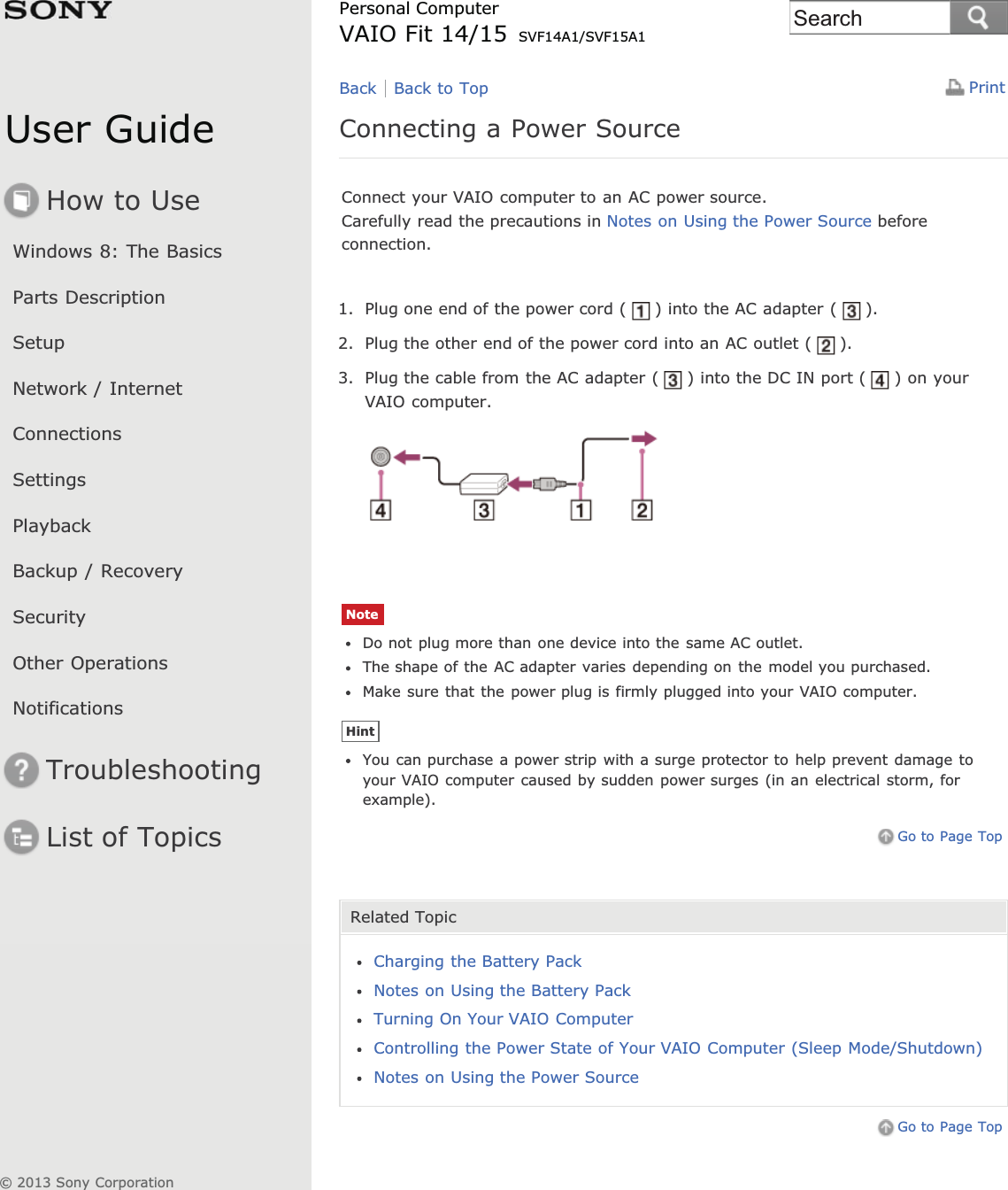 User GuideHow to UseWindows 8: The BasicsParts DescriptionSetupNetwork / InternetConnectionsSettingsPlaybackBackup / RecoverySecurityOther OperationsNotificationsTroubleshootingList of TopicsPrintPersonal ComputerVAIO Fit 14/15 SVF14A1/SVF15A1Connecting a Power SourceConnect your VAIO computer to an AC power source.Carefully read the precautions in Notes on Using the Power Source beforeconnection.1. Plug one end of the power cord ( ) into the AC adapter ( ).2. Plug the other end of the power cord into an AC outlet ( ).3. Plug the cable from the AC adapter ( ) into the DC IN port ( ) on yourVAIO computer.NoteDo not plug more than one device into the same AC outlet.The shape of the AC adapter varies depending on the model you purchased.Make sure that the power plug is firmly plugged into your VAIO computer.HintYou can purchase a power strip with a surge protector to help prevent damage toyour VAIO computer caused by sudden power surges (in an electrical storm, forexample).Go to Page TopRelated TopicCharging the Battery PackNotes on Using the Battery PackTurning On Your VAIO ComputerControlling the Power State of Your VAIO Computer (Sleep Mode/Shutdown)Notes on Using the Power SourceGo to Page TopBack Back to Top© 2013 Sony CorporationSearch