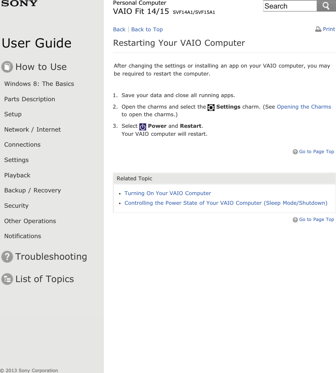 User GuideHow to UseWindows 8: The BasicsParts DescriptionSetupNetwork / InternetConnectionsSettingsPlaybackBackup / RecoverySecurityOther OperationsNotificationsTroubleshootingList of TopicsPrintPersonal ComputerVAIO Fit 14/15 SVF14A1/SVF15A1Restarting Your VAIO ComputerAfter changing the settings or installing an app on your VAIO computer, you maybe required to restart the computer.1. Save your data and close all running apps.2. Open the charms and select the Settings charm. (See Opening the Charmsto open the charms.)3. Select Power and Restart.Your VAIO computer will restart.Go to Page TopRelated TopicTurning On Your VAIO ComputerControlling the Power State of Your VAIO Computer (Sleep Mode/Shutdown)Go to Page TopBack Back to Top© 2013 Sony CorporationSearch