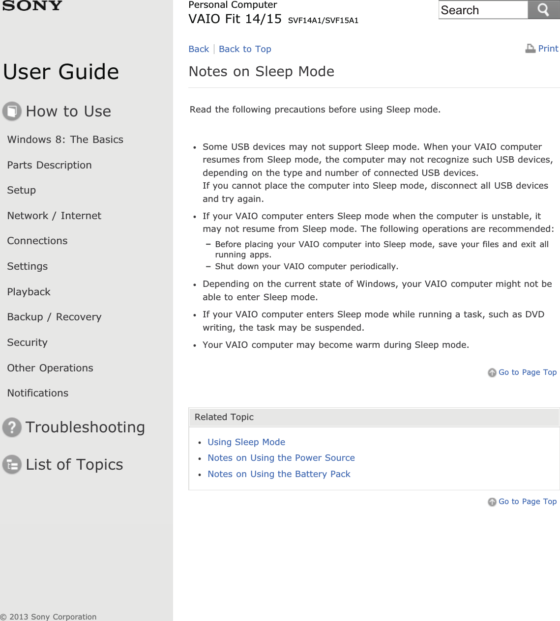 User GuideHow to UseWindows 8: The BasicsParts DescriptionSetupNetwork / InternetConnectionsSettingsPlaybackBackup / RecoverySecurityOther OperationsNotificationsTroubleshootingList of TopicsPrintPersonal ComputerVAIO Fit 14/15 SVF14A1/SVF15A1Notes on Sleep ModeRead the following precautions before using Sleep mode.Some USB devices may not support Sleep mode. When your VAIO computerresumes from Sleep mode, the computer may not recognize such USB devices,depending on the type and number of connected USB devices.If you cannot place the computer into Sleep mode, disconnect all USB devicesand try again.If your VAIO computer enters Sleep mode when the computer is unstable, itmay not resume from Sleep mode. The following operations are recommended:Before placing your VAIO computer into Sleep mode, save your files and exit allrunning apps.Shut down your VAIO computer periodically.Depending on the current state of Windows, your VAIO computer might not beable to enter Sleep mode.If your VAIO computer enters Sleep mode while running a task, such as DVDwriting, the task may be suspended.Your VAIO computer may become warm during Sleep mode.Go to Page TopRelated TopicUsing Sleep ModeNotes on Using the Power SourceNotes on Using the Battery PackGo to Page TopBack Back to Top© 2013 Sony CorporationSearch