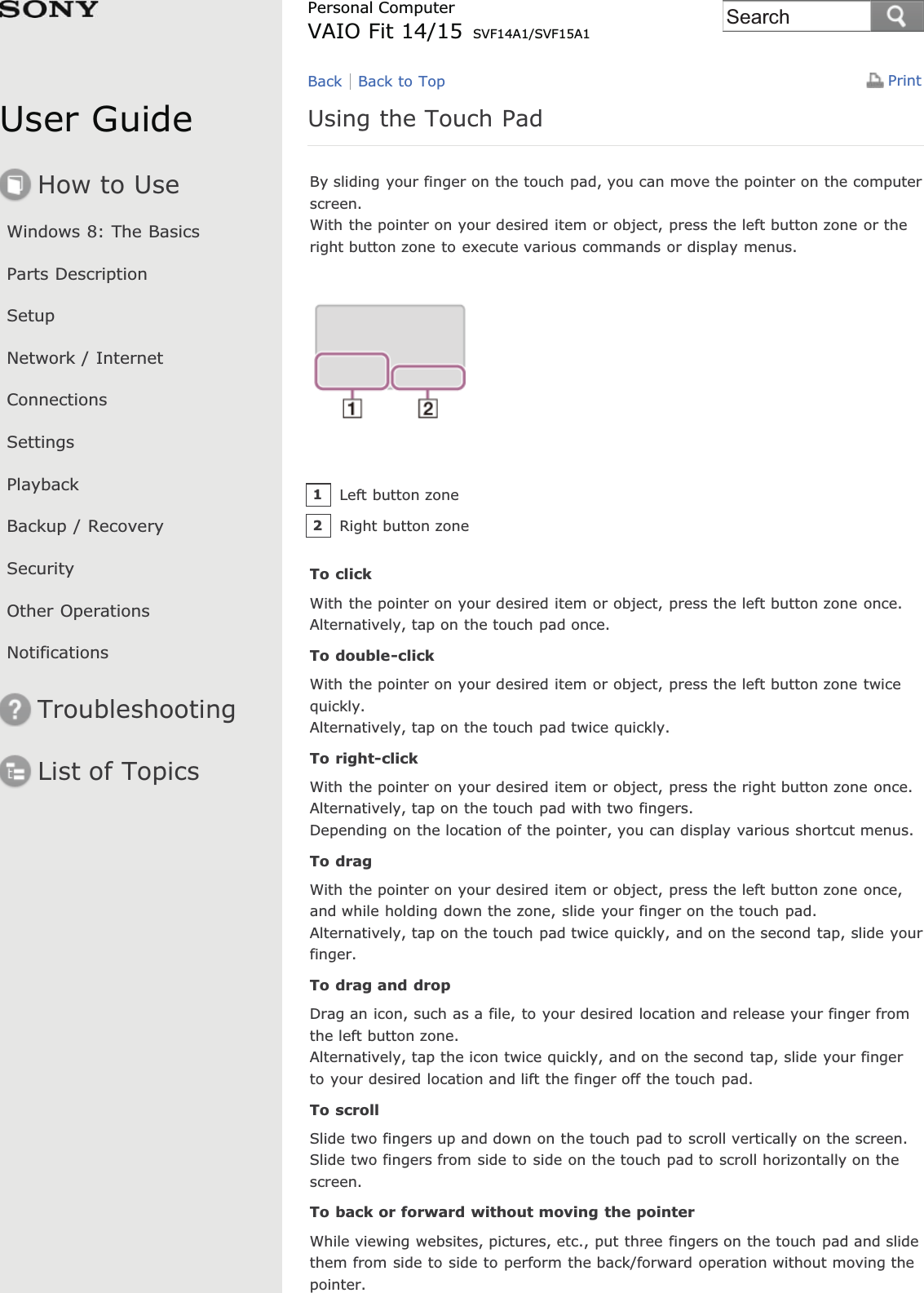 User GuideHow to UseWindows 8: The BasicsParts DescriptionSetupNetwork / InternetConnectionsSettingsPlaybackBackup / RecoverySecurityOther OperationsNotificationsTroubleshootingList of TopicsPrintPersonal ComputerVAIO Fit 14/15 SVF14A1/SVF15A1Using the Touch PadBy sliding your finger on the touch pad, you can move the pointer on the computerscreen.With the pointer on your desired item or object, press the left button zone or theright button zone to execute various commands or display menus.To clickWith the pointer on your desired item or object, press the left button zone once.Alternatively, tap on the touch pad once.To double-clickWith the pointer on your desired item or object, press the left button zone twicequickly.Alternatively, tap on the touch pad twice quickly.To right-clickWith the pointer on your desired item or object, press the right button zone once.Alternatively, tap on the touch pad with two fingers.Depending on the location of the pointer, you can display various shortcut menus.To dragWith the pointer on your desired item or object, press the left button zone once,and while holding down the zone, slide your finger on the touch pad.Alternatively, tap on the touch pad twice quickly, and on the second tap, slide yourfinger.To drag and dropDrag an icon, such as a file, to your desired location and release your finger fromthe left button zone.Alternatively, tap the icon twice quickly, and on the second tap, slide your fingerto your desired location and lift the finger off the touch pad.To scrollSlide two fingers up and down on the touch pad to scroll vertically on the screen.Slide two fingers from side to side on the touch pad to scroll horizontally on thescreen.To back or forward without moving the pointerWhile viewing websites, pictures, etc., put three fingers on the touch pad and slidethem from side to side to perform the back/forward operation without moving thepointer.Back Back to TopLeft button zone1Right button zone2Search