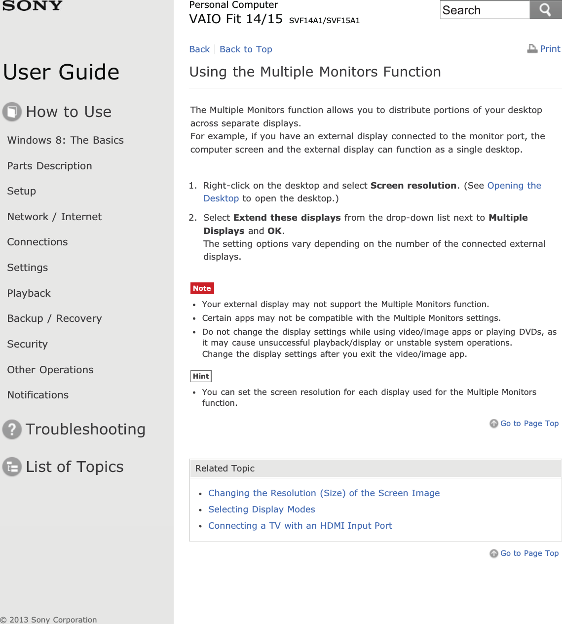 User GuideHow to UseWindows 8: The BasicsParts DescriptionSetupNetwork / InternetConnectionsSettingsPlaybackBackup / RecoverySecurityOther OperationsNotificationsTroubleshootingList of TopicsPrintPersonal ComputerVAIO Fit 14/15 SVF14A1/SVF15A1Using the Multiple Monitors FunctionThe Multiple Monitors function allows you to distribute portions of your desktopacross separate displays.For example, if you have an external display connected to the monitor port, thecomputer screen and the external display can function as a single desktop.1. Right-click on the desktop and select Screen resolution. (See Opening theDesktop to open the desktop.)2. Select Extend these displays from the drop-down list next to MultipleDisplays and OK.The setting options vary depending on the number of the connected externaldisplays.NoteYour external display may not support the Multiple Monitors function.Certain apps may not be compatible with the Multiple Monitors settings.Do not change the display settings while using video/image apps or playing DVDs, asit may cause unsuccessful playback/display or unstable system operations.Change the display settings after you exit the video/image app.HintYou can set the screen resolution for each display used for the Multiple Monitorsfunction.Go to Page TopRelated TopicChanging the Resolution (Size) of the Screen ImageSelecting Display ModesConnecting a TV with an HDMI Input PortGo to Page TopBack Back to Top© 2013 Sony CorporationSearch