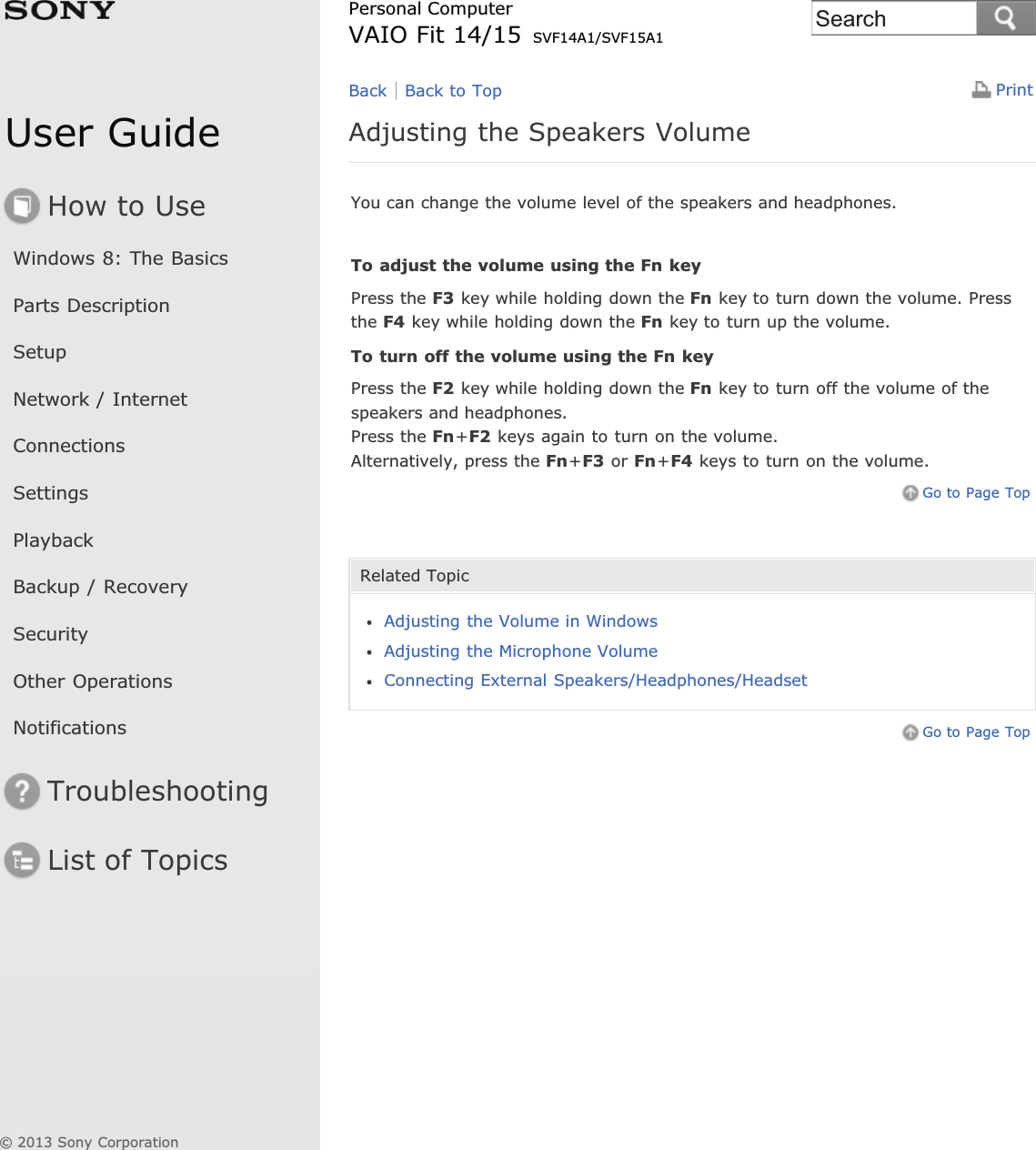 User GuideHow to UseWindows 8: The BasicsParts DescriptionSetupNetwork / InternetConnectionsSettingsPlaybackBackup / RecoverySecurityOther OperationsNotificationsTroubleshootingList of TopicsPrintPersonal ComputerVAIO Fit 14/15 SVF14A1/SVF15A1Adjusting the Speakers VolumeYou can change the volume level of the speakers and headphones.To adjust the volume using the Fn keyPress the F3 key while holding down the Fn key to turn down the volume. Pressthe F4 key while holding down the Fn key to turn up the volume.To turn off the volume using the Fn keyPress the F2 key while holding down the Fn key to turn off the volume of thespeakers and headphones.Press the Fn+F2 keys again to turn on the volume.Alternatively, press the Fn+F3 or Fn+F4 keys to turn on the volume.Go to Page TopRelated TopicAdjusting the Volume in WindowsAdjusting the Microphone VolumeConnecting External Speakers/Headphones/HeadsetGo to Page TopBack Back to Top© 2013 Sony CorporationSearch