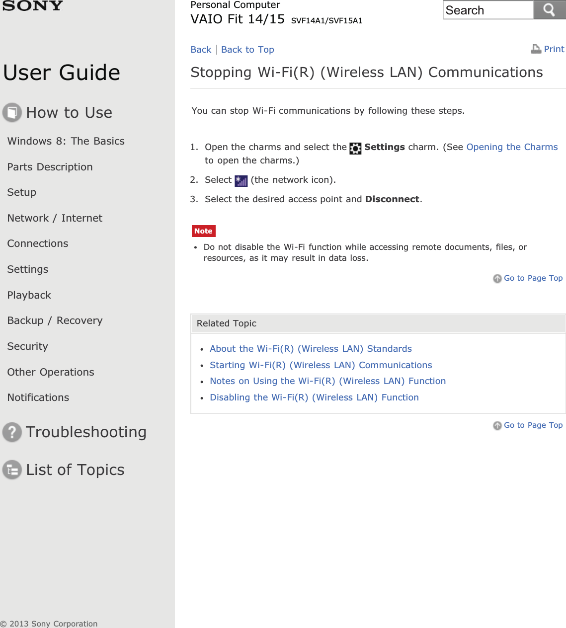 User GuideHow to UseWindows 8: The BasicsParts DescriptionSetupNetwork / InternetConnectionsSettingsPlaybackBackup / RecoverySecurityOther OperationsNotificationsTroubleshootingList of TopicsPrintPersonal ComputerVAIO Fit 14/15 SVF14A1/SVF15A1Stopping Wi-Fi(R) (Wireless LAN) CommunicationsYou can stop Wi-Fi communications by following these steps.1. Open the charms and select the Settings charm. (See Opening the Charmsto open the charms.)2. Select (the network icon).3. Select the desired access point and Disconnect.NoteDo not disable the Wi-Fi function while accessing remote documents, files, orresources, as it may result in data loss.Go to Page TopRelated TopicAbout the Wi-Fi(R) (Wireless LAN) StandardsStarting Wi-Fi(R) (Wireless LAN) CommunicationsNotes on Using the Wi-Fi(R) (Wireless LAN) FunctionDisabling the Wi-Fi(R) (Wireless LAN) FunctionGo to Page TopBack Back to Top© 2013 Sony CorporationSearch