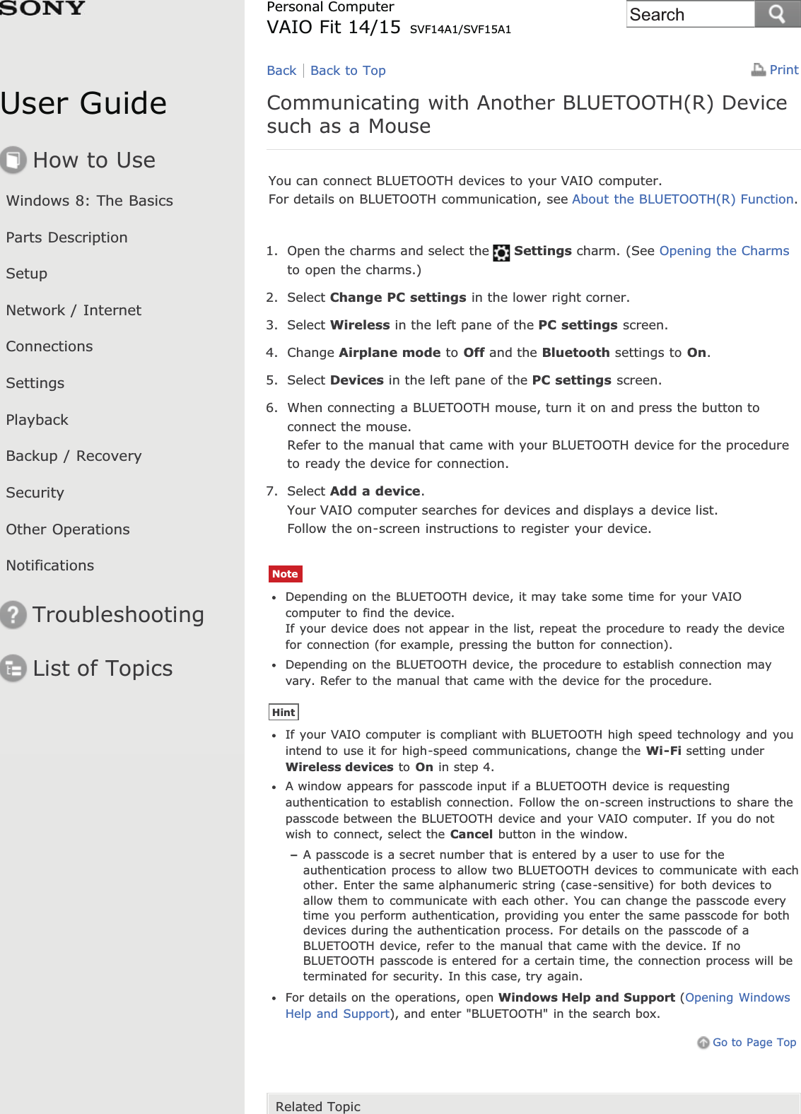 User GuideHow to UseWindows 8: The BasicsParts DescriptionSetupNetwork / InternetConnectionsSettingsPlaybackBackup / RecoverySecurityOther OperationsNotificationsTroubleshootingList of TopicsPrintPersonal ComputerVAIO Fit 14/15 SVF14A1/SVF15A1Communicating with Another BLUETOOTH(R) Devicesuch as a MouseYou can connect BLUETOOTH devices to your VAIO computer.For details on BLUETOOTH communication, see About the BLUETOOTH(R) Function.1. Open the charms and select the Settings charm. (See Opening the Charmsto open the charms.)2. Select Change PC settings in the lower right corner.3. Select Wireless in the left pane of the PC settings screen.4. Change Airplane mode to Off and the Bluetooth settings to On.5. Select Devices in the left pane of the PC settings screen.6. When connecting a BLUETOOTH mouse, turn it on and press the button toconnect the mouse.Refer to the manual that came with your BLUETOOTH device for the procedureto ready the device for connection.7. Select Add a device.Your VAIO computer searches for devices and displays a device list.Follow the on-screen instructions to register your device.NoteDepending on the BLUETOOTH device, it may take some time for your VAIOcomputer to find the device.If your device does not appear in the list, repeat the procedure to ready the devicefor connection (for example, pressing the button for connection).Depending on the BLUETOOTH device, the procedure to establish connection mayvary. Refer to the manual that came with the device for the procedure.HintIf your VAIO computer is compliant with BLUETOOTH high speed technology and youintend to use it for high-speed communications, change the Wi-Fi setting underWireless devices to On in step 4.A window appears for passcode input if a BLUETOOTH device is requestingauthentication to establish connection. Follow the on-screen instructions to share thepasscode between the BLUETOOTH device and your VAIO computer. If you do notwish to connect, select the Cancel button in the window.A passcode is a secret number that is entered by a user to use for theauthentication process to allow two BLUETOOTH devices to communicate with eachother. Enter the same alphanumeric string (case-sensitive) for both devices toallow them to communicate with each other. You can change the passcode everytime you perform authentication, providing you enter the same passcode for bothdevices during the authentication process. For details on the passcode of aBLUETOOTH device, refer to the manual that came with the device. If noBLUETOOTH passcode is entered for a certain time, the connection process will beterminated for security. In this case, try again.For details on the operations, open Windows Help and Support (Opening WindowsHelp and Support), and enter &quot;BLUETOOTH&quot; in the search box.Go to Page TopRelated TopicBack Back to TopSearch