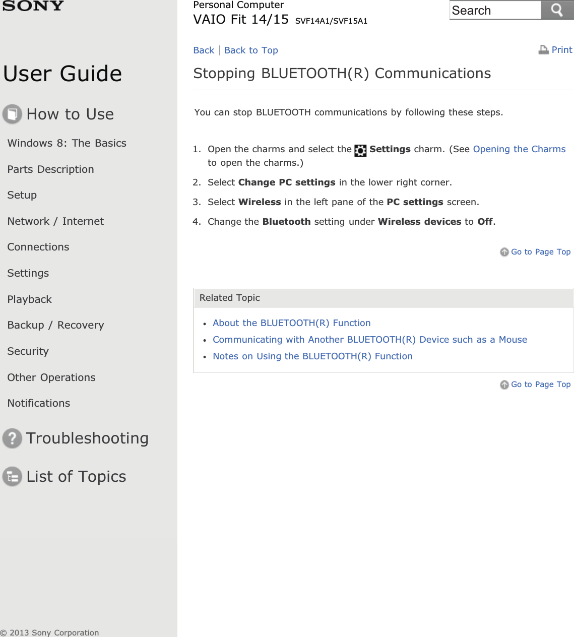 User GuideHow to UseWindows 8: The BasicsParts DescriptionSetupNetwork / InternetConnectionsSettingsPlaybackBackup / RecoverySecurityOther OperationsNotificationsTroubleshootingList of TopicsPrintPersonal ComputerVAIO Fit 14/15 SVF14A1/SVF15A1Stopping BLUETOOTH(R) CommunicationsYou can stop BLUETOOTH communications by following these steps.1. Open the charms and select the Settings charm. (See Opening the Charmsto open the charms.)2. Select Change PC settings in the lower right corner.3. Select Wireless in the left pane of the PC settings screen.4. Change the Bluetooth setting under Wireless devices to Off.Go to Page TopRelated TopicAbout the BLUETOOTH(R) FunctionCommunicating with Another BLUETOOTH(R) Device such as a MouseNotes on Using the BLUETOOTH(R) FunctionGo to Page TopBack Back to Top© 2013 Sony CorporationSearch