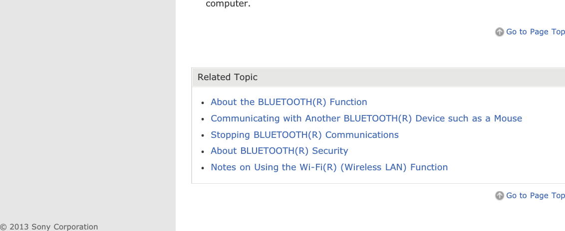 computer.Go to Page TopRelated TopicAbout the BLUETOOTH(R) FunctionCommunicating with Another BLUETOOTH(R) Device such as a MouseStopping BLUETOOTH(R) CommunicationsAbout BLUETOOTH(R) SecurityNotes on Using the Wi-Fi(R) (Wireless LAN) FunctionGo to Page Top© 2013 Sony Corporation