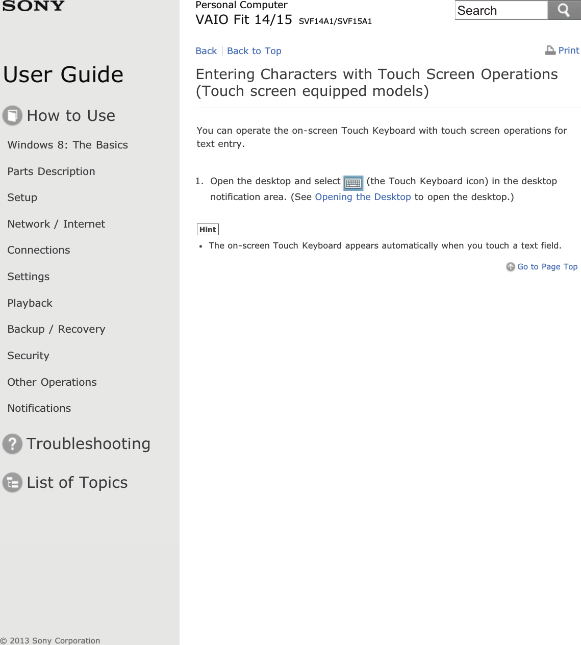 User GuideHow to UseWindows 8: The BasicsParts DescriptionSetupNetwork / InternetConnectionsSettingsPlaybackBackup / RecoverySecurityOther OperationsNotificationsTroubleshootingList of TopicsPrintPersonal ComputerVAIO Fit 14/15 SVF14A1/SVF15A1Entering Characters with Touch Screen Operations(Touch screen equipped models)You can operate the on-screen Touch Keyboard with touch screen operations fortext entry.1. Open the desktop and select (the Touch Keyboard icon) in the desktopnotification area. (See Opening the Desktop to open the desktop.)HintThe on-screen Touch Keyboard appears automatically when you touch a text field.Go to Page TopBack Back to Top© 2013 Sony CorporationSearch