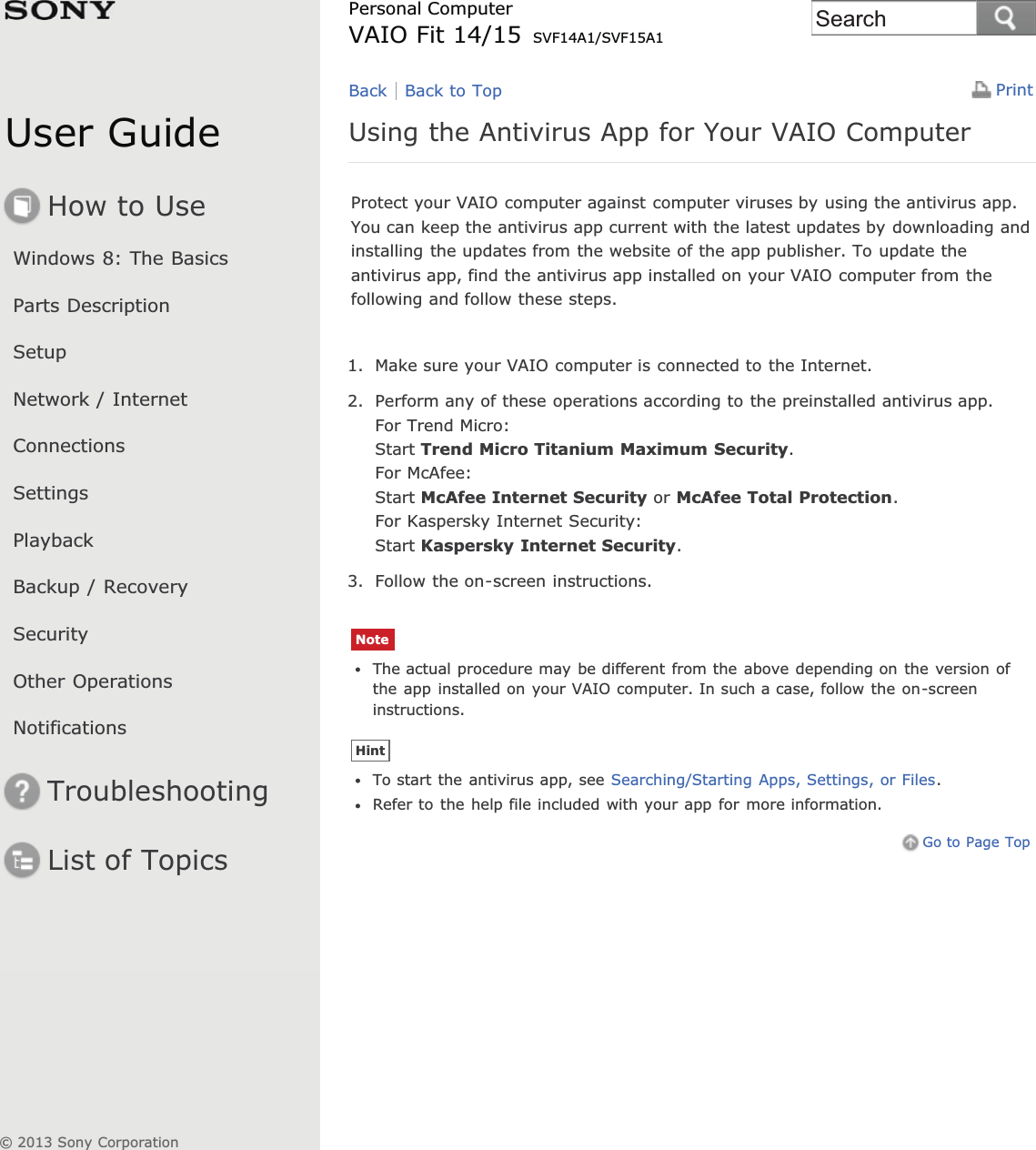 User GuideHow to UseWindows 8: The BasicsParts DescriptionSetupNetwork / InternetConnectionsSettingsPlaybackBackup / RecoverySecurityOther OperationsNotificationsTroubleshootingList of TopicsPrintPersonal ComputerVAIO Fit 14/15 SVF14A1/SVF15A1Using the Antivirus App for Your VAIO ComputerProtect your VAIO computer against computer viruses by using the antivirus app.You can keep the antivirus app current with the latest updates by downloading andinstalling the updates from the website of the app publisher. To update theantivirus app, find the antivirus app installed on your VAIO computer from thefollowing and follow these steps.1. Make sure your VAIO computer is connected to the Internet.2. Perform any of these operations according to the preinstalled antivirus app.For Trend Micro:Start Trend Micro Titanium Maximum Security.For McAfee:Start McAfee Internet Security or McAfee Total Protection.For Kaspersky Internet Security:Start Kaspersky Internet Security.3. Follow the on-screen instructions.NoteThe actual procedure may be different from the above depending on the version ofthe app installed on your VAIO computer. In such a case, follow the on-screeninstructions.HintTo start the antivirus app, see Searching/Starting Apps, Settings, or Files.Refer to the help file included with your app for more information.Go to Page TopBack Back to Top© 2013 Sony CorporationSearch