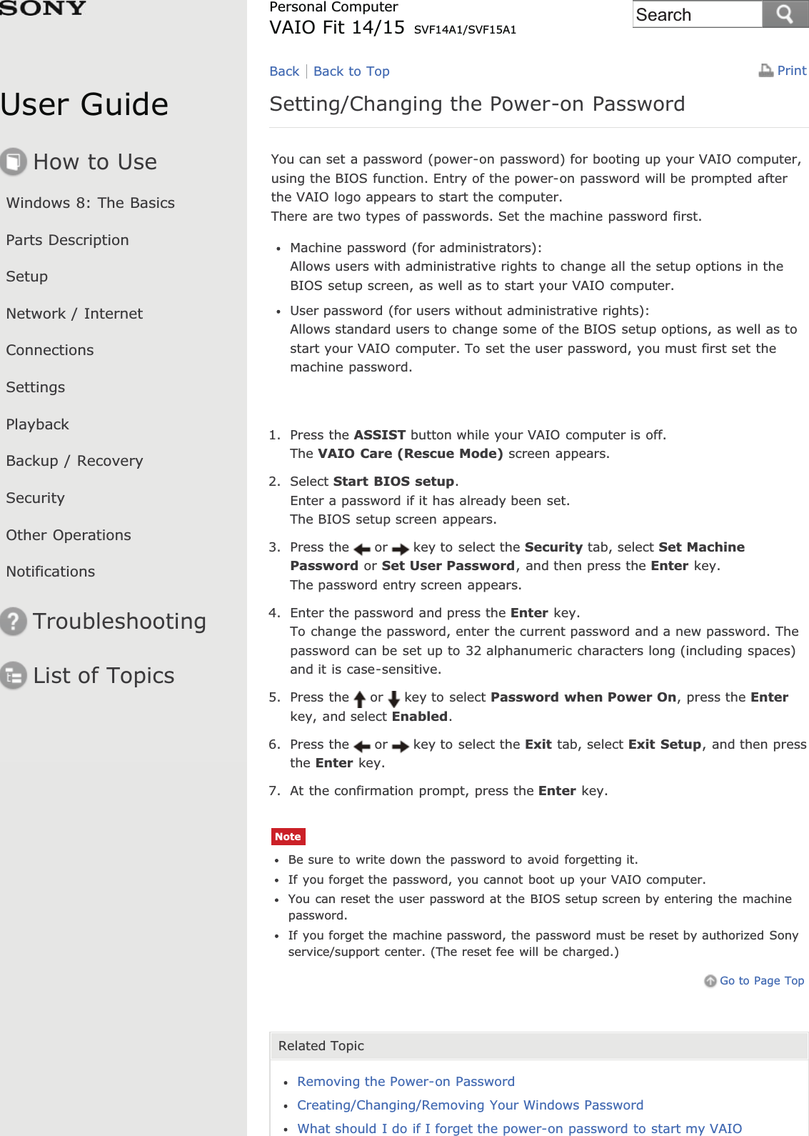 User GuideHow to UseWindows 8: The BasicsParts DescriptionSetupNetwork / InternetConnectionsSettingsPlaybackBackup / RecoverySecurityOther OperationsNotificationsTroubleshootingList of TopicsPrintPersonal ComputerVAIO Fit 14/15 SVF14A1/SVF15A1Setting/Changing the Power-on PasswordYou can set a password (power-on password) for booting up your VAIO computer,using the BIOS function. Entry of the power-on password will be prompted afterthe VAIO logo appears to start the computer.There are two types of passwords. Set the machine password first.Machine password (for administrators):Allows users with administrative rights to change all the setup options in theBIOS setup screen, as well as to start your VAIO computer.User password (for users without administrative rights):Allows standard users to change some of the BIOS setup options, as well as tostart your VAIO computer. To set the user password, you must first set themachine password.1. Press the ASSIST button while your VAIO computer is off.The VAIO Care (Rescue Mode) screen appears.2. Select Start BIOS setup.Enter a password if it has already been set.The BIOS setup screen appears.3. Press the or key to select the Security tab, select Set MachinePassword or Set User Password, and then press the Enter key.The password entry screen appears.4. Enter the password and press the Enter key.To change the password, enter the current password and a new password. Thepassword can be set up to 32 alphanumeric characters long (including spaces)and it is case-sensitive.5. Press the or key to select Password when Power On, press the Enterkey, and select Enabled.6. Press the or key to select the Exit tab, select Exit Setup, and then pressthe Enter key.7. At the confirmation prompt, press the Enter key.NoteBe sure to write down the password to avoid forgetting it.If you forget the password, you cannot boot up your VAIO computer.You can reset the user password at the BIOS setup screen by entering the machinepassword.If you forget the machine password, the password must be reset by authorized Sonyservice/support center. (The reset fee will be charged.)Go to Page TopRelated TopicRemoving the Power-on PasswordCreating/Changing/Removing Your Windows PasswordWhat should I do if I forget the power-on password to start my VAIOBack Back to TopSearch