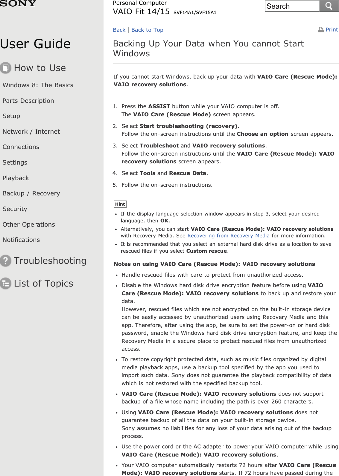 User GuideHow to UseWindows 8: The BasicsParts DescriptionSetupNetwork / InternetConnectionsSettingsPlaybackBackup / RecoverySecurityOther OperationsNotificationsTroubleshootingList of TopicsPrintPersonal ComputerVAIO Fit 14/15 SVF14A1/SVF15A1Backing Up Your Data when You cannot StartWindowsIf you cannot start Windows, back up your data with VAIO Care (Rescue Mode):VAIO recovery solutions.1. Press the ASSIST button while your VAIO computer is off.The VAIO Care (Rescue Mode) screen appears.2. Select Start troubleshooting (recovery).Follow the on-screen instructions until the Choose an option screen appears.3. Select Troubleshoot and VAIO recovery solutions.Follow the on-screen instructions until the VAIO Care (Rescue Mode): VAIOrecovery solutions screen appears.4. Select Tools and Rescue Data.5. Follow the on-screen instructions.HintIf the display language selection window appears in step 3, select your desiredlanguage, then OK.Alternatively, you can start VAIO Care (Rescue Mode): VAIO recovery solutionswith Recovery Media. See Recovering from Recovery Media for more information.It is recommended that you select an external hard disk drive as a location to saverescued files if you select Custom rescue.Notes on using VAIO Care (Rescue Mode): VAIO recovery solutionsHandle rescued files with care to protect from unauthorized access.Disable the Windows hard disk drive encryption feature before using VAIOCare (Rescue Mode): VAIO recovery solutions to back up and restore yourdata.However, rescued files which are not encrypted on the built-in storage devicecan be easily accessed by unauthorized users using Recovery Media and thisapp. Therefore, after using the app, be sure to set the power-on or hard diskpassword, enable the Windows hard disk drive encryption feature, and keep theRecovery Media in a secure place to protect rescued files from unauthorizedaccess.To restore copyright protected data, such as music files organized by digitalmedia playback apps, use a backup tool specified by the app you used toimport such data. Sony does not guarantee the playback compatibility of datawhich is not restored with the specified backup tool.VAIO Care (Rescue Mode): VAIO recovery solutions does not supportbackup of a file whose name including the path is over 260 characters.Using VAIO Care (Rescue Mode): VAIO recovery solutions does notguarantee backup of all the data on your built-in storage device.Sony assumes no liabilities for any loss of your data arising out of the backupprocess.Use the power cord or the AC adapter to power your VAIO computer while usingVAIO Care (Rescue Mode): VAIO recovery solutions.Your VAIO computer automatically restarts 72 hours after VAIO Care (RescueMode): VAIO recovery solutions starts. If 72 hours have passed during theBack Back to TopSearch