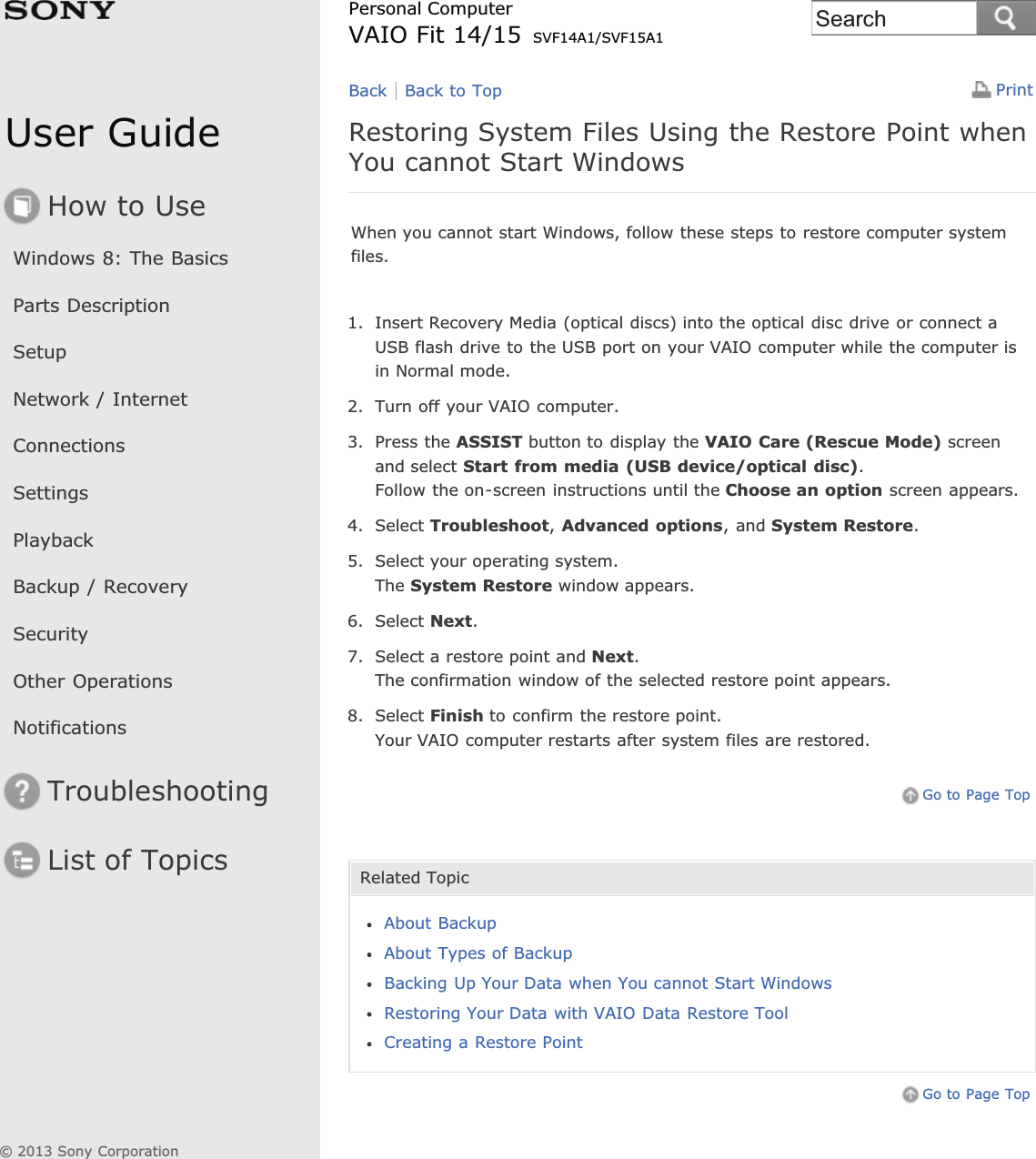 User GuideHow to UseWindows 8: The BasicsParts DescriptionSetupNetwork / InternetConnectionsSettingsPlaybackBackup / RecoverySecurityOther OperationsNotificationsTroubleshootingList of TopicsPrintPersonal ComputerVAIO Fit 14/15 SVF14A1/SVF15A1Restoring System Files Using the Restore Point whenYou cannot Start WindowsWhen you cannot start Windows, follow these steps to restore computer systemfiles.1. Insert Recovery Media (optical discs) into the optical disc drive or connect aUSB flash drive to the USB port on your VAIO computer while the computer isin Normal mode.2. Turn off your VAIO computer.3. Press the ASSIST button to display the VAIO Care (Rescue Mode) screenand select Start from media (USB device/optical disc).Follow the on-screen instructions until the Choose an option screen appears.4. Select Troubleshoot,Advanced options, and System Restore.5. Select your operating system.The System Restore window appears.6. Select Next.7. Select a restore point and Next.The confirmation window of the selected restore point appears.8. Select Finish to confirm the restore point.Your VAIO computer restarts after system files are restored.Go to Page TopRelated TopicAbout BackupAbout Types of BackupBacking Up Your Data when You cannot Start WindowsRestoring Your Data with VAIO Data Restore ToolCreating a Restore PointGo to Page TopBack Back to Top© 2013 Sony CorporationSearch