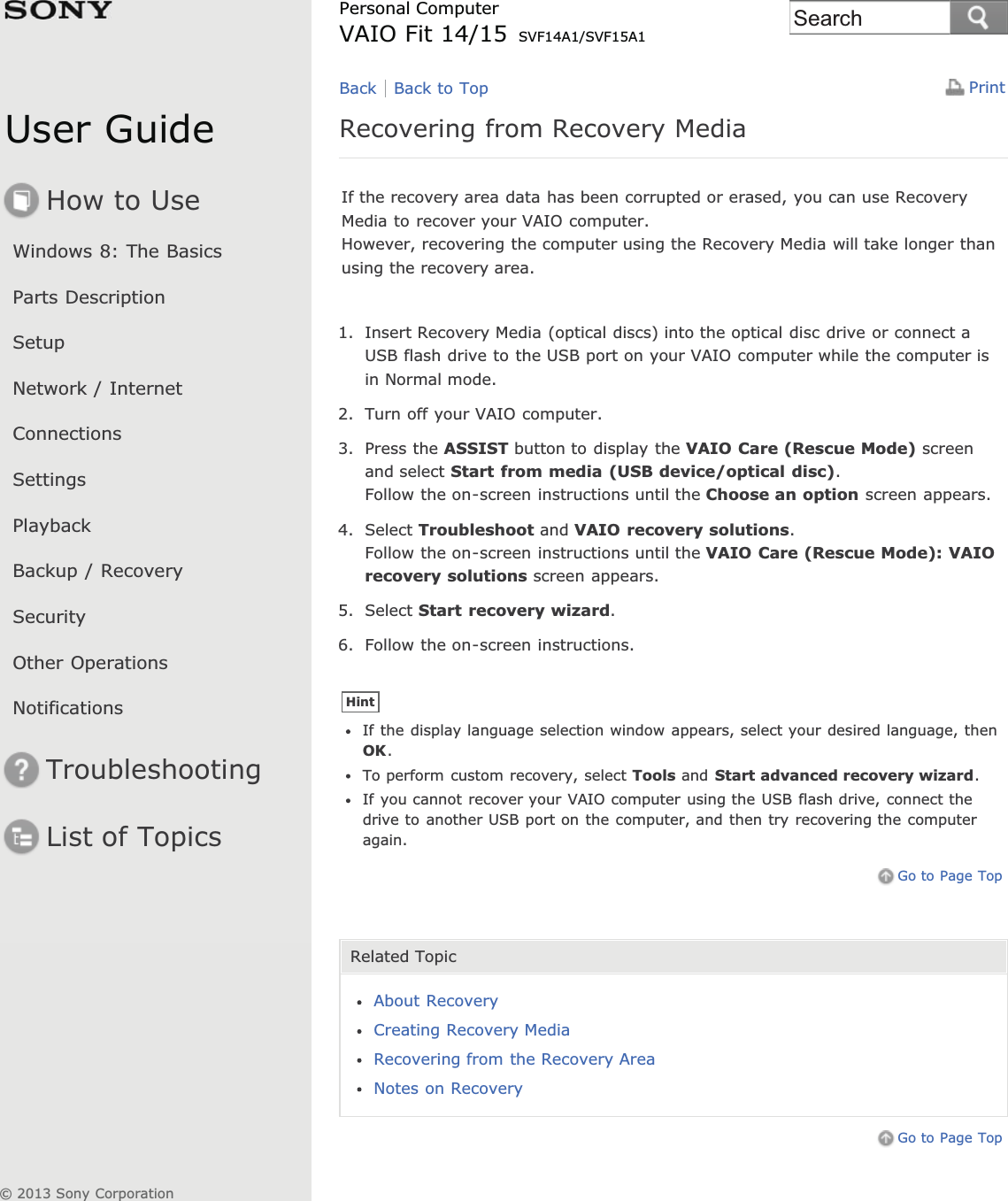User GuideHow to UseWindows 8: The BasicsParts DescriptionSetupNetwork / InternetConnectionsSettingsPlaybackBackup / RecoverySecurityOther OperationsNotificationsTroubleshootingList of TopicsPrintPersonal ComputerVAIO Fit 14/15 SVF14A1/SVF15A1Recovering from Recovery MediaIf the recovery area data has been corrupted or erased, you can use RecoveryMedia to recover your VAIO computer.However, recovering the computer using the Recovery Media will take longer thanusing the recovery area.1. Insert Recovery Media (optical discs) into the optical disc drive or connect aUSB flash drive to the USB port on your VAIO computer while the computer isin Normal mode.2. Turn off your VAIO computer.3. Press the ASSIST button to display the VAIO Care (Rescue Mode) screenand select Start from media (USB device/optical disc).Follow the on-screen instructions until the Choose an option screen appears.4. Select Troubleshoot and VAIO recovery solutions.Follow the on-screen instructions until the VAIO Care (Rescue Mode): VAIOrecovery solutions screen appears.5. Select Start recovery wizard.6. Follow the on-screen instructions.HintIf the display language selection window appears, select your desired language, thenOK.To perform custom recovery, select Tools and Start advanced recovery wizard.If you cannot recover your VAIO computer using the USB flash drive, connect thedrive to another USB port on the computer, and then try recovering the computeragain.Go to Page TopRelated TopicAbout RecoveryCreating Recovery MediaRecovering from the Recovery AreaNotes on RecoveryGo to Page TopBack Back to Top© 2013 Sony CorporationSearch