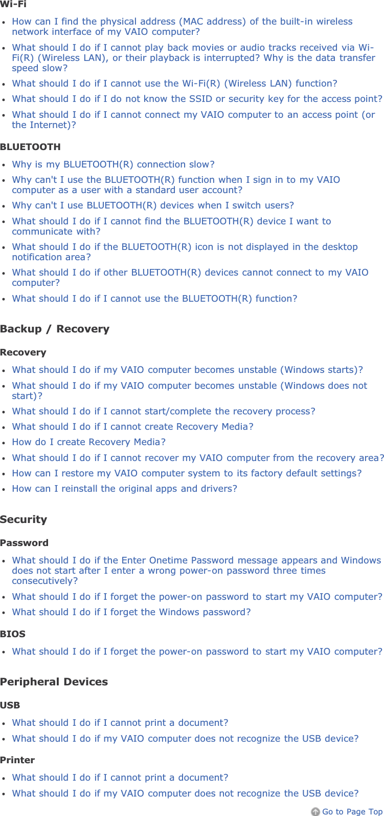 Wi-FiHow can I find the physical address (MAC address) of the built-in wirelessnetwork interface of my VAIO computer?What should I do if I cannot play back movies or audio tracks received via Wi-Fi(R) (Wireless LAN), or their playback is interrupted? Why is the data transferspeed slow?What should I do if I cannot use the Wi-Fi(R) (Wireless LAN) function?What should I do if I do not know the SSID or security key for the access point?What should I do if I cannot connect my VAIO computer to an access point (orthe Internet)?BLUETOOTHWhy is my BLUETOOTH(R) connection slow?Why can&apos;t I use the BLUETOOTH(R) function when I sign in to my VAIOcomputer as a user with a standard user account?Why can&apos;t I use BLUETOOTH(R) devices when I switch users?What should I do if I cannot find the BLUETOOTH(R) device I want tocommunicate with?What should I do if the BLUETOOTH(R) icon is not displayed in the desktopnotification area?What should I do if other BLUETOOTH(R) devices cannot connect to my VAIOcomputer?What should I do if I cannot use the BLUETOOTH(R) function?Backup / RecoveryRecoveryWhat should I do if my VAIO computer becomes unstable (Windows starts)?What should I do if my VAIO computer becomes unstable (Windows does notstart)?What should I do if I cannot start/complete the recovery process?What should I do if I cannot create Recovery Media?How do I create Recovery Media?What should I do if I cannot recover my VAIO computer from the recovery area?How can I restore my VAIO computer system to its factory default settings?How can I reinstall the original apps and drivers?SecurityPasswordWhat should I do if the Enter Onetime Password message appears and Windowsdoes not start after I enter a wrong power-on password three timesconsecutively?What should I do if I forget the power-on password to start my VAIO computer?What should I do if I forget the Windows password?BIOSWhat should I do if I forget the power-on password to start my VAIO computer?Peripheral DevicesUSBWhat should I do if I cannot print a document?What should I do if my VAIO computer does not recognize the USB device?PrinterWhat should I do if I cannot print a document?What should I do if my VAIO computer does not recognize the USB device?Go to Page Top