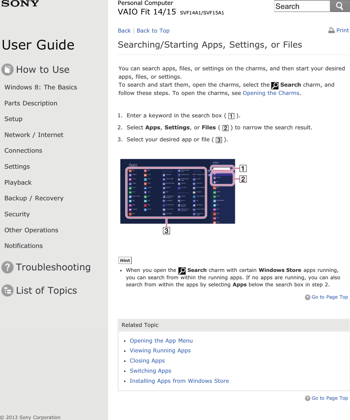 User GuideHow to UseWindows 8: The BasicsParts DescriptionSetupNetwork / InternetConnectionsSettingsPlaybackBackup / RecoverySecurityOther OperationsNotificationsTroubleshootingList of TopicsPrintPersonal ComputerVAIO Fit 14/15 SVF14A1/SVF15A1Searching/Starting Apps, Settings, or FilesYou can search apps, files, or settings on the charms, and then start your desiredapps, files, or settings.To search and start them, open the charms, select the Search charm, andfollow these steps. To open the charms, see Opening the Charms.1. Enter a keyword in the search box ( ).2. Select Apps,Settings, or Files ( ) to narrow the search result.3. Select your desired app or file ( ).HintWhen you open the Search charm with certain Windows Store apps running,you can search from within the running apps. If no apps are running, you can alsosearch from within the apps by selecting Apps below the search box in step 2.Go to Page TopRelated TopicOpening the App MenuViewing Running AppsClosing AppsSwitching AppsInstalling Apps from Windows StoreGo to Page TopBack Back to Top© 2013 Sony CorporationSearch