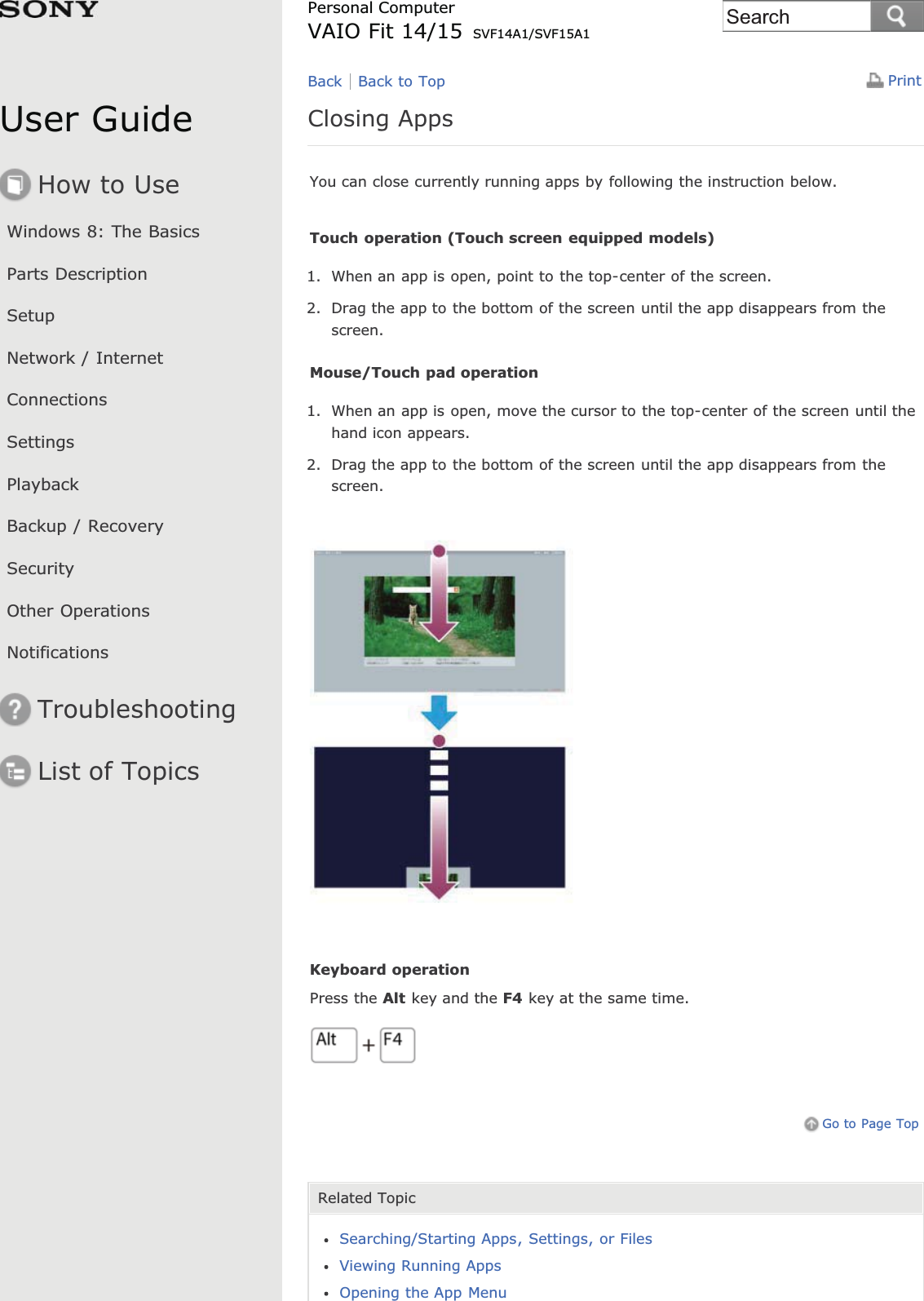 User GuideHow to UseWindows 8: The BasicsParts DescriptionSetupNetwork / InternetConnectionsSettingsPlaybackBackup / RecoverySecurityOther OperationsNotificationsTroubleshootingList of TopicsPrintPersonal ComputerVAIO Fit 14/15 SVF14A1/SVF15A1Closing AppsYou can close currently running apps by following the instruction below.Touch operation (Touch screen equipped models)1. When an app is open, point to the top-center of the screen.2. Drag the app to the bottom of the screen until the app disappears from thescreen.Mouse/Touch pad operation1. When an app is open, move the cursor to the top-center of the screen until thehand icon appears.2. Drag the app to the bottom of the screen until the app disappears from thescreen.Keyboard operationPress the Alt key and the F4 key at the same time.Go to Page TopRelated TopicSearching/Starting Apps, Settings, or FilesViewing Running AppsOpening the App MenuBack Back to TopSearch