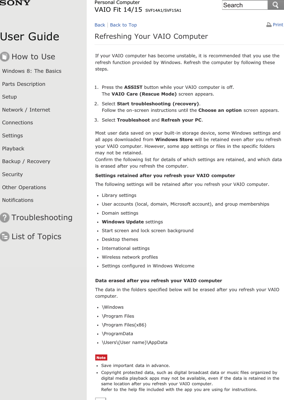 User GuideHow to UseWindows 8: The BasicsParts DescriptionSetupNetwork / InternetConnectionsSettingsPlaybackBackup / RecoverySecurityOther OperationsNotificationsTroubleshootingList of TopicsPrintPersonal ComputerVAIO Fit 14/15 SVF14A1/SVF15A1Refreshing Your VAIO ComputerIf your VAIO computer has become unstable, it is recommended that you use therefresh function provided by Windows. Refresh the computer by following thesesteps.1. Press the ASSIST button while your VAIO computer is off.The VAIO Care (Rescue Mode) screen appears.2. Select Start troubleshooting (recovery).Follow the on-screen instructions until the Choose an option screen appears.3. Select Troubleshoot and Refresh your PC.Most user data saved on your built-in storage device, some Windows settings andall apps downloaded from Windows Store will be retained even after you refreshyour VAIO computer. However, some app settings or files in the specific foldersmay not be retained.Confirm the following list for details of which settings are retained, and which datais erased after you refresh the computer.Settings retained after you refresh your VAIO computerThe following settings will be retained after you refresh your VAIO computer.Library settingsUser accounts (local, domain, Microsoft account), and group membershipsDomain settingsWindows Update settingsStart screen and lock screen backgroundDesktop themesInternational settingsWireless network profilesSettings configured in Windows WelcomeData erased after you refresh your VAIO computerThe data in the folders specified below will be erased after you refresh your VAIOcomputer.\Windows\Program Files\Program Files(x86)\ProgramData\Users\(User name)\AppDataNoteSave important data in advance.Copyright protected data, such as digital broadcast data or music files organized bydigital media playback apps may not be available, even if the data is retained in thesame location after you refresh your VAIO computer.Refer to the help file included with the app you are using for instructions.Back Back to TopSearch
