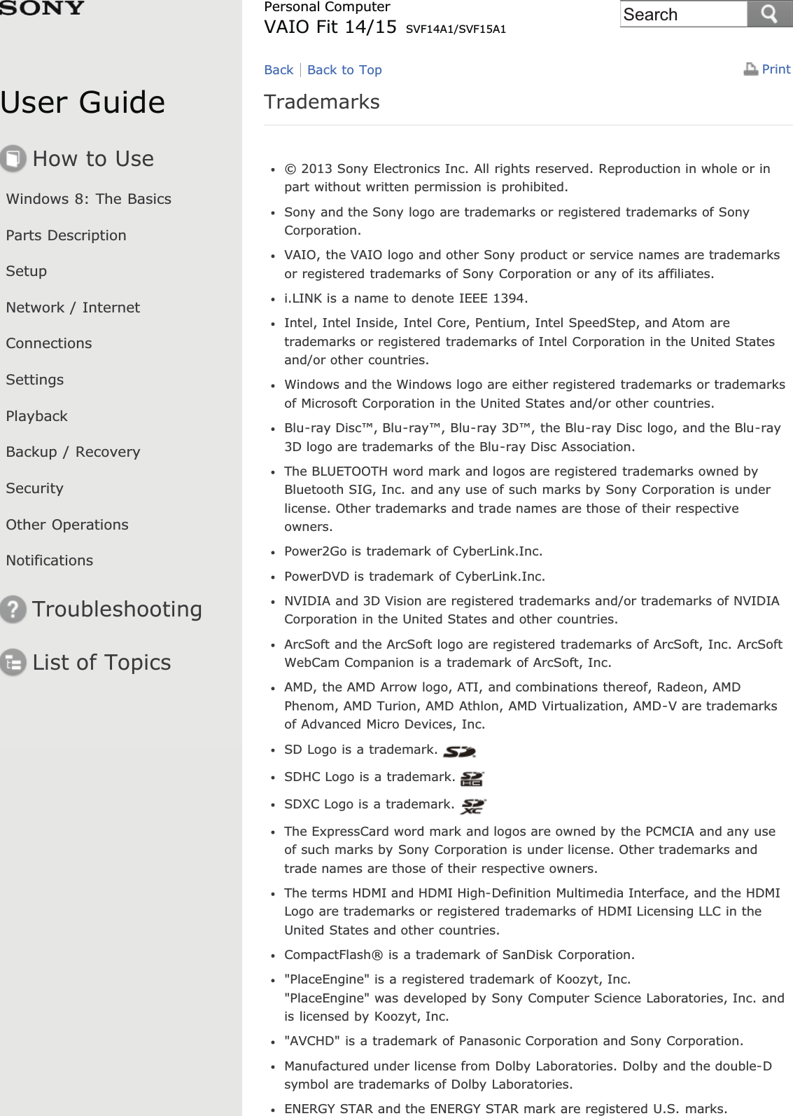 User GuideHow to UseWindows 8: The BasicsParts DescriptionSetupNetwork / InternetConnectionsSettingsPlaybackBackup / RecoverySecurityOther OperationsNotificationsTroubleshootingList of TopicsPrintPersonal ComputerVAIO Fit 14/15 SVF14A1/SVF15A1Trademarks© 2013 Sony Electronics Inc. All rights reserved. Reproduction in whole or inpart without written permission is prohibited.Sony and the Sony logo are trademarks or registered trademarks of SonyCorporation.VAIO, the VAIO logo and other Sony product or service names are trademarksor registered trademarks of Sony Corporation or any of its affiliates.i.LINK is a name to denote IEEE 1394.Intel, Intel Inside, Intel Core, Pentium, Intel SpeedStep, and Atom aretrademarks or registered trademarks of Intel Corporation in the United Statesand/or other countries.Windows and the Windows logo are either registered trademarks or trademarksof Microsoft Corporation in the United States and/or other countries.Blu-ray Disc™, Blu-ray™, Blu-ray 3D™, the Blu-ray Disc logo, and the Blu-ray3D logo are trademarks of the Blu-ray Disc Association.The BLUETOOTH word mark and logos are registered trademarks owned byBluetooth SIG, Inc. and any use of such marks by Sony Corporation is underlicense. Other trademarks and trade names are those of their respectiveowners.Power2Go is trademark of CyberLink.Inc.PowerDVD is trademark of CyberLink.Inc.NVIDIA and 3D Vision are registered trademarks and/or trademarks of NVIDIACorporation in the United States and other countries.ArcSoft and the ArcSoft logo are registered trademarks of ArcSoft, Inc. ArcSoftWebCam Companion is a trademark of ArcSoft, Inc.AMD, the AMD Arrow logo, ATI, and combinations thereof, Radeon, AMDPhenom, AMD Turion, AMD Athlon, AMD Virtualization, AMD-V are trademarksof Advanced Micro Devices, Inc.SD Logo is a trademark.SDHC Logo is a trademark.SDXC Logo is a trademark.The ExpressCard word mark and logos are owned by the PCMCIA and any useof such marks by Sony Corporation is under license. Other trademarks andtrade names are those of their respective owners.The terms HDMI and HDMI High-Definition Multimedia Interface, and the HDMILogo are trademarks or registered trademarks of HDMI Licensing LLC in theUnited States and other countries.CompactFlash® is a trademark of SanDisk Corporation.&quot;PlaceEngine&quot; is a registered trademark of Koozyt, Inc.&quot;PlaceEngine&quot; was developed by Sony Computer Science Laboratories, Inc. andis licensed by Koozyt, Inc.&quot;AVCHD&quot; is a trademark of Panasonic Corporation and Sony Corporation.Manufactured under license from Dolby Laboratories. Dolby and the double-Dsymbol are trademarks of Dolby Laboratories.ENERGY STAR and the ENERGY STAR mark are registered U.S. marks.Back Back to TopSearch