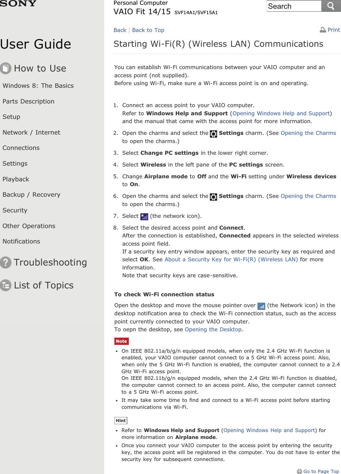 User GuideHow to UseWindows 8: The BasicsParts DescriptionSetupNetwork / InternetConnectionsSettingsPlaybackBackup / RecoverySecurityOther OperationsNotificationsTroubleshootingList of TopicsPrintPersonal ComputerVAIO Fit 14/15 SVF14A1/SVF15A1Starting Wi-Fi(R) (Wireless LAN) CommunicationsYou can establish Wi-Fi communications between your VAIO computer and anaccess point (not supplied).Before using Wi-Fi, make sure a Wi-Fi access point is on and operating.1. Connect an access point to your VAIO computer.Refer to Windows Help and Support (Opening Windows Help and Support)and the manual that came with the access point for more information.2. Open the charms and select the Settings charm. (See Opening the Charmsto open the charms.)3. Select Change PC settings in the lower right corner.4. Select Wireless in the left pane of the PC settings screen.5. Change Airplane mode to Off and the Wi-Fi setting under Wireless devicesto On.6. Open the charms and select the Settings charm. (See Opening the Charmsto open the charms.)7. Select (the network icon).8. Select the desired access point and Connect.After the connection is established, Connected appears in the selected wirelessaccess point field.If a security key entry window appears, enter the security key as required andselect OK. See About a Security Key for Wi-Fi(R) (Wireless LAN) for moreinformation.Note that security keys are case-sensitive.To check Wi-Fi connection statusOpen the desktop and move the mouse pointer over (the Network icon) in thedesktop notification area to check the Wi-Fi connection status, such as the accesspoint currently connected to your VAIO computer.To oepn the desktop, see Opening the Desktop.NoteOn IEEE 802.11a/b/g/n equipped models, when only the 2.4 GHz Wi-Fi function isenabled, your VAIO computer cannot connect to a 5 GHz Wi-Fi access point. Also,when only the 5 GHz Wi-Fi function is enabled, the computer cannot connect to a 2.4GHz Wi-Fi access point.On IEEE 802.11b/g/n equipped models, when the 2.4 GHz Wi-Fi function is disabled,the computer cannot connect to an access point. Also, the computer cannot connectto a 5 GHz Wi-Fi access point.It may take some time to find and connect to a Wi-Fi access point before startingcommunications via Wi-Fi.HintRefer to Windows Help and Support (Opening Windows Help and Support) formore information on Airplane mode.Once you connect your VAIO computer to the access point by entering the securitykey, the access point will be registered in the computer. You do not have to enter thesecurity key for subsequent connections.Go to Page TopBack Back to TopSearch