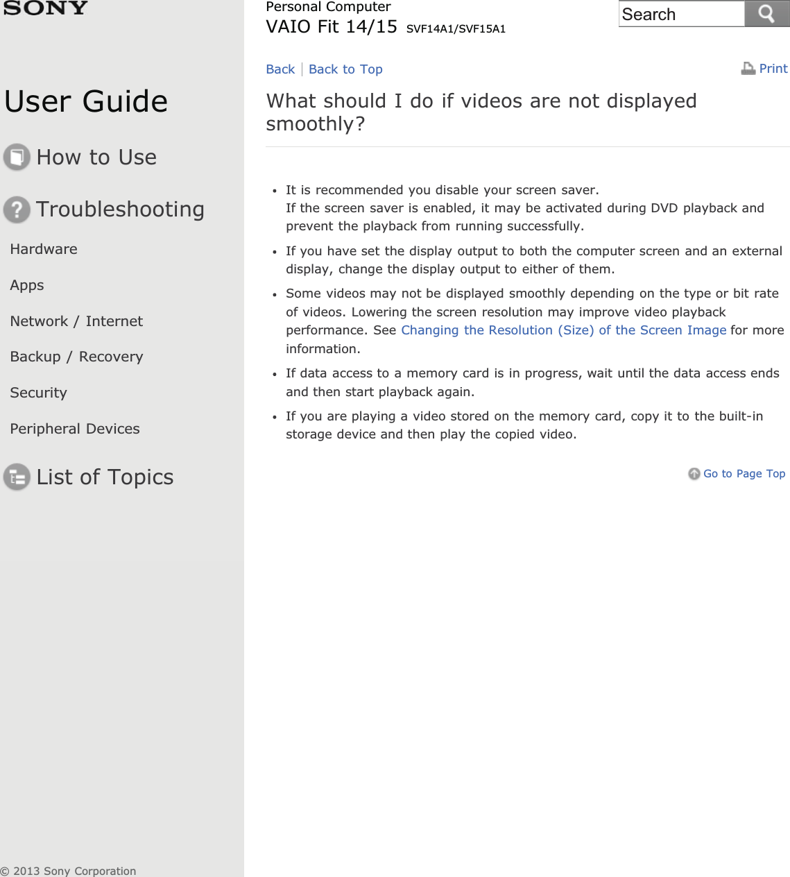 User GuideHow to UseTroubleshootingHardwareAppsNetwork / InternetBackup / RecoverySecurityPeripheral DevicesList of TopicsPrintPersonal ComputerVAIO Fit 14/15 SVF14A1/SVF15A1What should I do if videos are not displayedsmoothly?It is recommended you disable your screen saver.If the screen saver is enabled, it may be activated during DVD playback andprevent the playback from running successfully.If you have set the display output to both the computer screen and an externaldisplay, change the display output to either of them.Some videos may not be displayed smoothly depending on the type or bit rateof videos. Lowering the screen resolution may improve video playbackperformance. See Changing the Resolution (Size) of the Screen Image for moreinformation.If data access to a memory card is in progress, wait until the data access endsand then start playback again.If you are playing a video stored on the memory card, copy it to the built-instorage device and then play the copied video.Go to Page TopBack Back to Top© 2013 Sony CorporationSearch