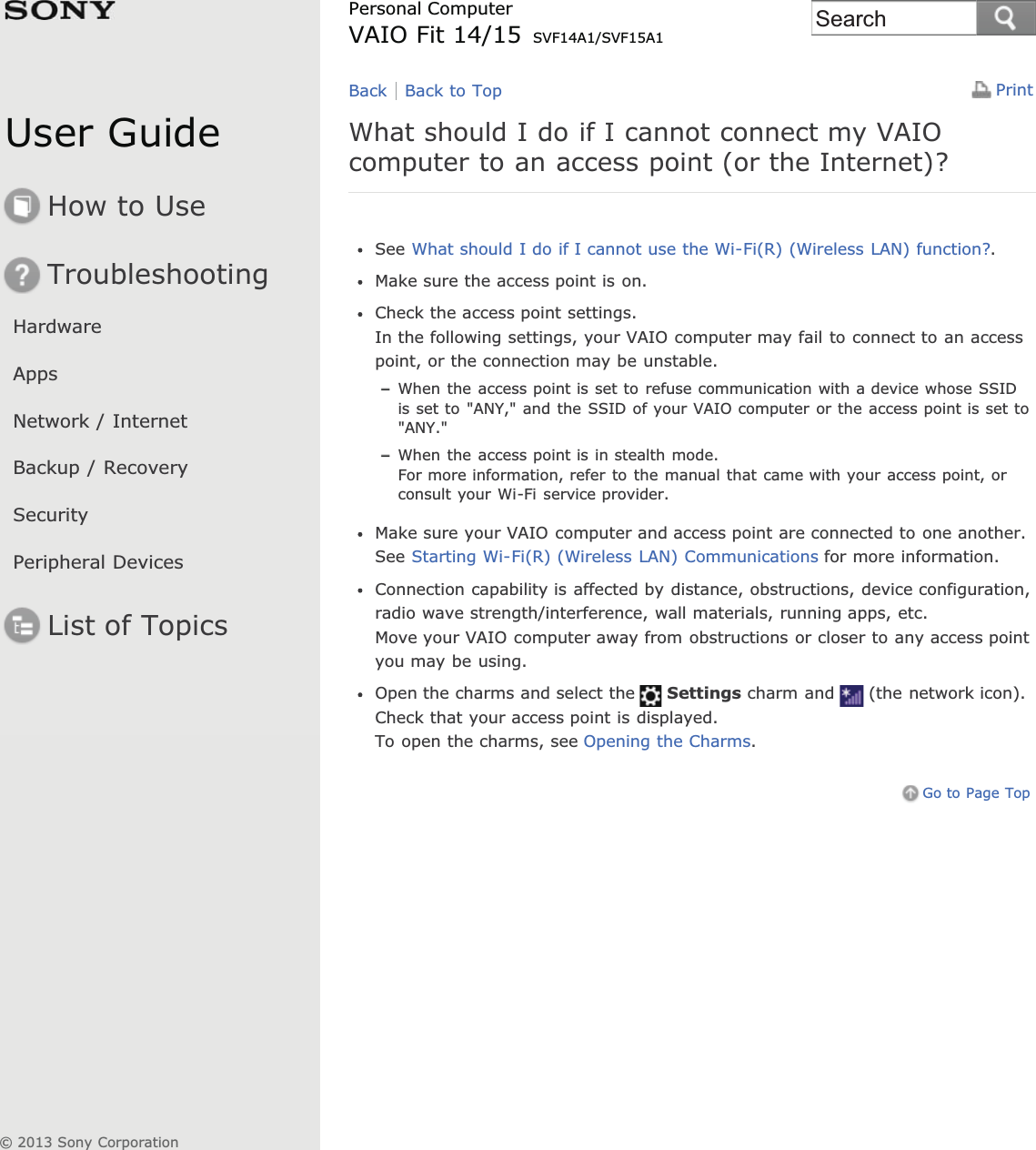 User GuideHow to UseTroubleshootingHardwareAppsNetwork / InternetBackup / RecoverySecurityPeripheral DevicesList of TopicsPrintPersonal ComputerVAIO Fit 14/15 SVF14A1/SVF15A1What should I do if I cannot connect my VAIOcomputer to an access point (or the Internet)?See What should I do if I cannot use the Wi-Fi(R) (Wireless LAN) function?.Make sure the access point is on.Check the access point settings.In the following settings, your VAIO computer may fail to connect to an accesspoint, or the connection may be unstable.When the access point is set to refuse communication with a device whose SSIDis set to &quot;ANY,&quot; and the SSID of your VAIO computer or the access point is set to&quot;ANY.&quot;When the access point is in stealth mode.For more information, refer to the manual that came with your access point, orconsult your Wi-Fi service provider.Make sure your VAIO computer and access point are connected to one another.See Starting Wi-Fi(R) (Wireless LAN) Communications for more information.Connection capability is affected by distance, obstructions, device configuration,radio wave strength/interference, wall materials, running apps, etc.Move your VAIO computer away from obstructions or closer to any access pointyou may be using.Open the charms and select the Settings charm and (the network icon).Check that your access point is displayed.To open the charms, see Opening the Charms.Go to Page TopBack Back to Top© 2013 Sony CorporationSearch