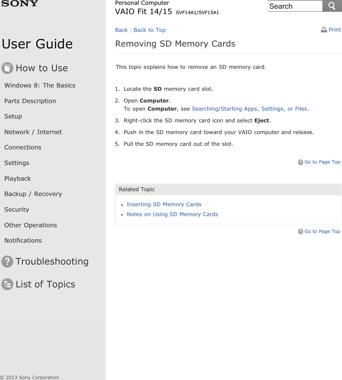User GuideHow to UseWindows 8: The BasicsParts DescriptionSetupNetwork / InternetConnectionsSettingsPlaybackBackup / RecoverySecurityOther OperationsNotificationsTroubleshootingList of TopicsPrintPersonal ComputerVAIO Fit 14/15 SVF14A1/SVF15A1Removing SD Memory CardsThis topic explains how to remove an SD memory card.1. Locate the SD memory card slot.2. Open Computer.To open Computer, see Searching/Starting Apps, Settings, or Files.3. Right-click the SD memory card icon and select Eject.4. Push in the SD memory card toward your VAIO computer and release.5. Pull the SD memory card out of the slot.Go to Page TopRelated TopicInserting SD Memory CardsNotes on Using SD Memory CardsGo to Page TopBack Back to Top© 2013 Sony CorporationSearch