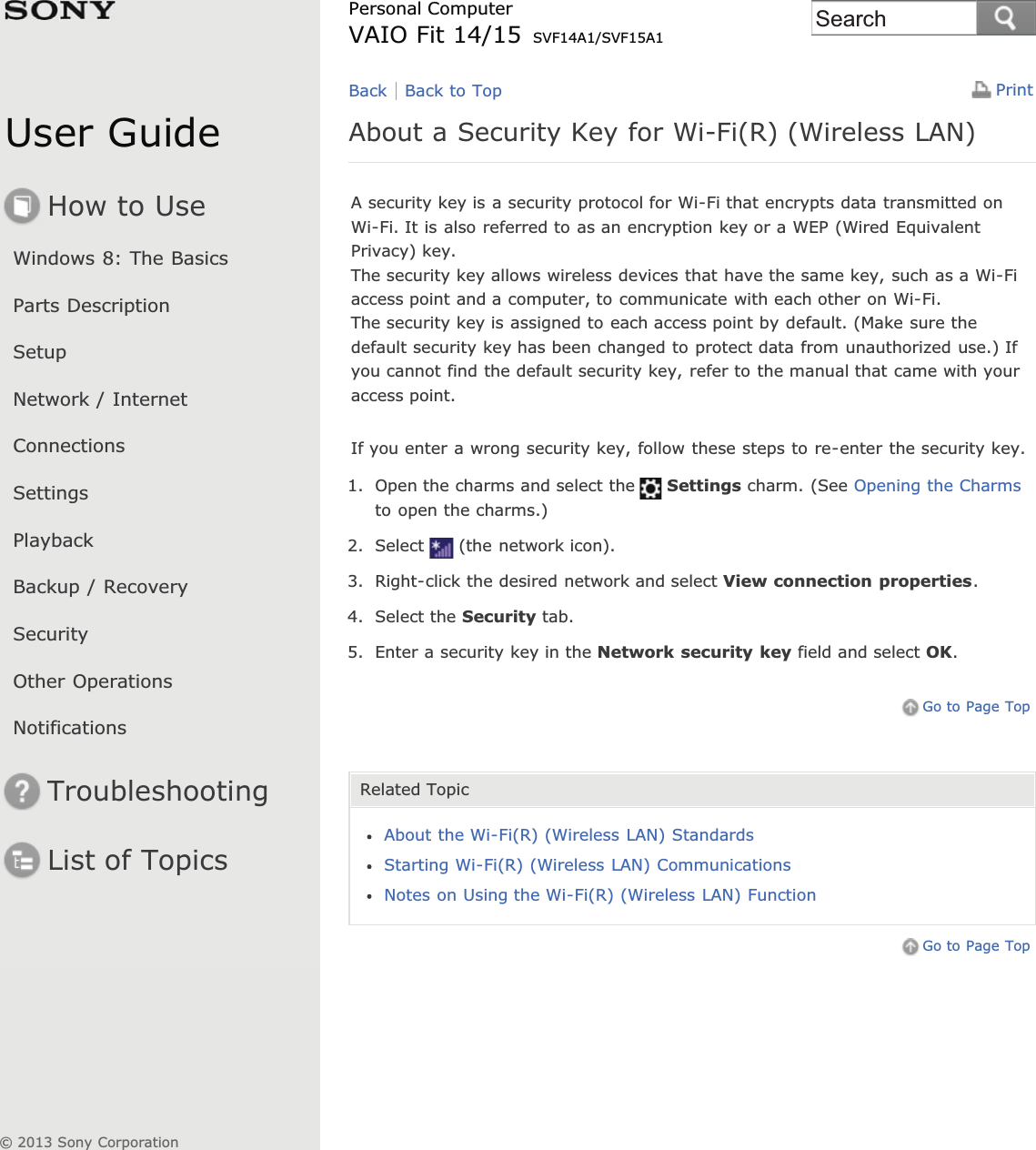 User GuideHow to UseWindows 8: The BasicsParts DescriptionSetupNetwork / InternetConnectionsSettingsPlaybackBackup / RecoverySecurityOther OperationsNotificationsTroubleshootingList of TopicsPrintPersonal ComputerVAIO Fit 14/15 SVF14A1/SVF15A1About a Security Key for Wi-Fi(R) (Wireless LAN)A security key is a security protocol for Wi-Fi that encrypts data transmitted onWi-Fi. It is also referred to as an encryption key or a WEP (Wired EquivalentPrivacy) key.The security key allows wireless devices that have the same key, such as a Wi-Fiaccess point and a computer, to communicate with each other on Wi-Fi.The security key is assigned to each access point by default. (Make sure thedefault security key has been changed to protect data from unauthorized use.) Ifyou cannot find the default security key, refer to the manual that came with youraccess point.If you enter a wrong security key, follow these steps to re-enter the security key.1. Open the charms and select the Settings charm. (See Opening the Charmsto open the charms.)2. Select (the network icon).3. Right-click the desired network and select View connection properties.4. Select the Security tab.5. Enter a security key in the Network security key field and select OK.Go to Page TopRelated TopicAbout the Wi-Fi(R) (Wireless LAN) StandardsStarting Wi-Fi(R) (Wireless LAN) CommunicationsNotes on Using the Wi-Fi(R) (Wireless LAN) FunctionGo to Page TopBack Back to Top© 2013 Sony CorporationSearch