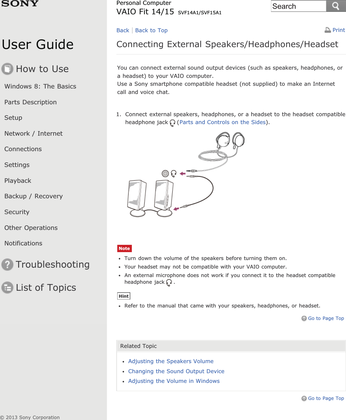 User GuideHow to UseWindows 8: The BasicsParts DescriptionSetupNetwork / InternetConnectionsSettingsPlaybackBackup / RecoverySecurityOther OperationsNotificationsTroubleshootingList of TopicsPrintPersonal ComputerVAIO Fit 14/15 SVF14A1/SVF15A1Connecting External Speakers/Headphones/HeadsetYou can connect external sound output devices (such as speakers, headphones, ora headset) to your VAIO computer.Use a Sony smartphone compatible headset (not supplied) to make an Internetcall and voice chat.1. Connect external speakers, headphones, or a headset to the headset compatibleheadphone jack (Parts and Controls on the Sides).NoteTurn down the volume of the speakers before turning them on.Your headset may not be compatible with your VAIO computer.An external microphone does not work if you connect it to the headset compatibleheadphone jack .HintRefer to the manual that came with your speakers, headphones, or headset.Go to Page TopRelated TopicAdjusting the Speakers VolumeChanging the Sound Output DeviceAdjusting the Volume in WindowsGo to Page TopBack Back to Top© 2013 Sony CorporationSearch