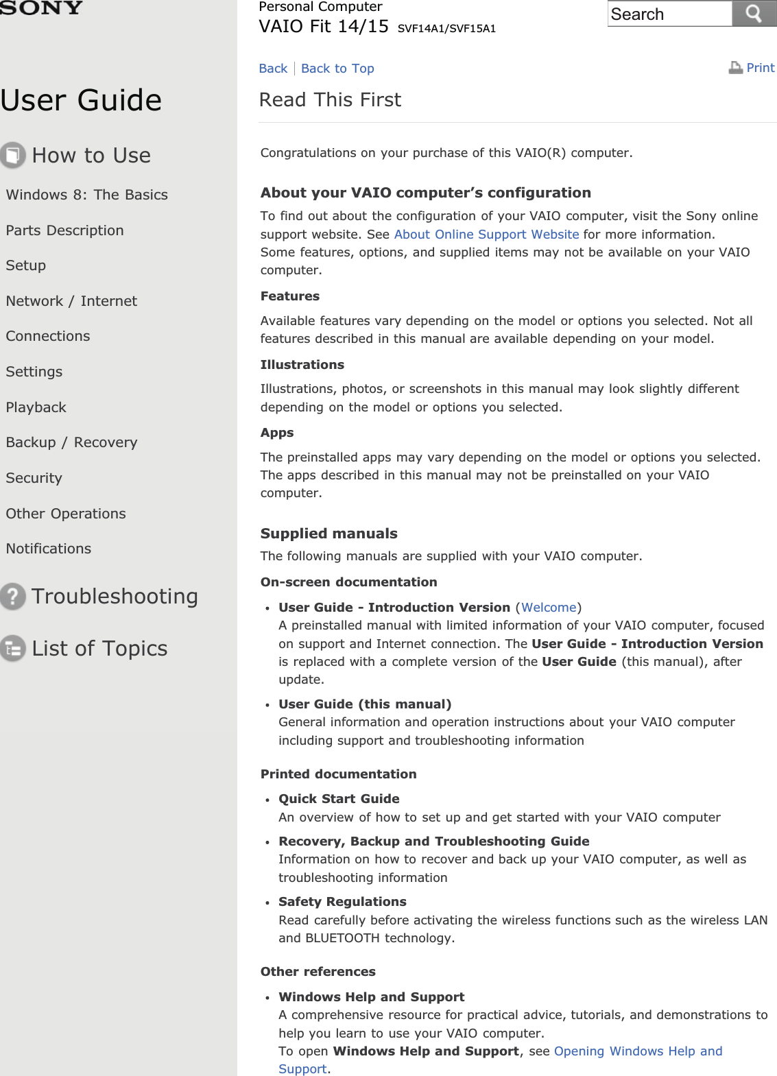 User GuideHow to UseWindows 8: The BasicsParts DescriptionSetupNetwork / InternetConnectionsSettingsPlaybackBackup / RecoverySecurityOther OperationsNotificationsTroubleshootingList of TopicsPrintPersonal ComputerVAIO Fit 14/15 SVF14A1/SVF15A1Read This FirstCongratulations on your purchase of this VAIO(R) computer.About your VAIO computer’s configurationTo find out about the configuration of your VAIO computer, visit the Sony onlinesupport website. See About Online Support Website for more information.Some features, options, and supplied items may not be available on your VAIOcomputer.FeaturesAvailable features vary depending on the model or options you selected. Not allfeatures described in this manual are available depending on your model.IllustrationsIllustrations, photos, or screenshots in this manual may look slightly differentdepending on the model or options you selected.AppsThe preinstalled apps may vary depending on the model or options you selected.The apps described in this manual may not be preinstalled on your VAIOcomputer.Supplied manualsThe following manuals are supplied with your VAIO computer.On-screen documentationUser Guide - Introduction Version (Welcome)A preinstalled manual with limited information of your VAIO computer, focusedon support and Internet connection. The User Guide - Introduction Versionis replaced with a complete version of the User Guide (this manual), afterupdate.User Guide (this manual)General information and operation instructions about your VAIO computerincluding support and troubleshooting informationPrinted documentationQuick Start GuideAn overview of how to set up and get started with your VAIO computerRecovery, Backup and Troubleshooting GuideInformation on how to recover and back up your VAIO computer, as well astroubleshooting informationSafety RegulationsRead carefully before activating the wireless functions such as the wireless LANand BLUETOOTH technology.Other referencesWindows Help and SupportA comprehensive resource for practical advice, tutorials, and demonstrations tohelp you learn to use your VAIO computer.To open Windows Help and Support, see Opening Windows Help andSupport.Back Back to TopSearch