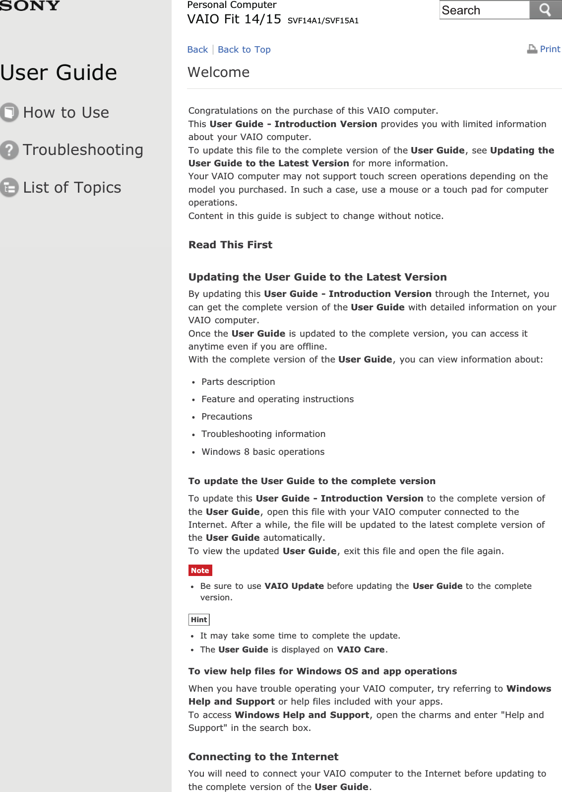 User GuideHow to UseTroubleshootingList of TopicsPrintPersonal ComputerVAIO Fit 14/15 SVF14A1/SVF15A1WelcomeCongratulations on the purchase of this VAIO computer.This User Guide - Introduction Version provides you with limited informationabout your VAIO computer.To update this file to the complete version of the User Guide, see Updating theUser Guide to the Latest Version for more information.Your VAIO computer may not support touch screen operations depending on themodel you purchased. In such a case, use a mouse or a touch pad for computeroperations.Content in this guide is subject to change without notice.Read This FirstUpdating the User Guide to the Latest VersionBy updating this User Guide - Introduction Version through the Internet, youcan get the complete version of the User Guide with detailed information on yourVAIO computer.Once the User Guide is updated to the complete version, you can access itanytime even if you are offline.With the complete version of the User Guide, you can view information about:Parts descriptionFeature and operating instructionsPrecautionsTroubleshooting informationWindows 8 basic operationsTo update the User Guide to the complete versionTo update this User Guide - Introduction Version to the complete version ofthe User Guide, open this file with your VAIO computer connected to theInternet. After a while, the file will be updated to the latest complete version ofthe User Guide automatically.To view the updated User Guide, exit this file and open the file again.NoteBe sure to use VAIO Update before updating the User Guide to the completeversion.HintIt may take some time to complete the update.The User Guide is displayed on VAIO Care.To view help files for Windows OS and app operationsWhen you have trouble operating your VAIO computer, try referring to WindowsHelp and Support or help files included with your apps.To access Windows Help and Support, open the charms and enter &quot;Help andSupport&quot; in the search box.Connecting to the InternetYou will need to connect your VAIO computer to the Internet before updating tothe complete version of the User Guide.Back Back to TopSearch