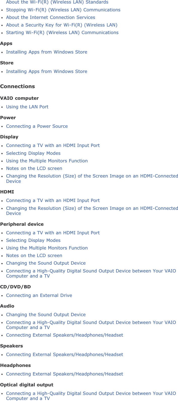 About the Wi-Fi(R) (Wireless LAN) StandardsStopping Wi-Fi(R) (Wireless LAN) CommunicationsAbout the Internet Connection ServicesAbout a Security Key for Wi-Fi(R) (Wireless LAN)Starting Wi-Fi(R) (Wireless LAN) CommunicationsAppsInstalling Apps from Windows StoreStoreInstalling Apps from Windows StoreConnectionsVAIO computerUsing the LAN PortPowerConnecting a Power SourceDisplayConnecting a TV with an HDMI Input PortSelecting Display ModesUsing the Multiple Monitors FunctionNotes on the LCD screenChanging the Resolution (Size) of the Screen Image on an HDMI-ConnectedDeviceHDMIConnecting a TV with an HDMI Input PortChanging the Resolution (Size) of the Screen Image on an HDMI-ConnectedDevicePeripheral deviceConnecting a TV with an HDMI Input PortSelecting Display ModesUsing the Multiple Monitors FunctionNotes on the LCD screenChanging the Sound Output DeviceConnecting a High-Quality Digital Sound Output Device between Your VAIOComputer and a TVCD/DVD/BDConnecting an External DriveAudioChanging the Sound Output DeviceConnecting a High-Quality Digital Sound Output Device between Your VAIOComputer and a TVConnecting External Speakers/Headphones/HeadsetSpeakersConnecting External Speakers/Headphones/HeadsetHeadphonesConnecting External Speakers/Headphones/HeadsetOptical digital outputConnecting a High-Quality Digital Sound Output Device between Your VAIOComputer and a TV