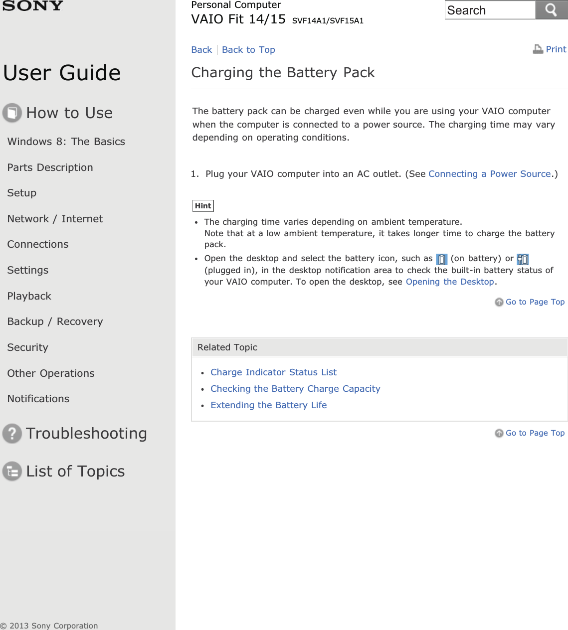User GuideHow to UseWindows 8: The BasicsParts DescriptionSetupNetwork / InternetConnectionsSettingsPlaybackBackup / RecoverySecurityOther OperationsNotificationsTroubleshootingList of TopicsPrintPersonal ComputerVAIO Fit 14/15 SVF14A1/SVF15A1Charging the Battery PackThe battery pack can be charged even while you are using your VAIO computerwhen the computer is connected to a power source. The charging time may varydepending on operating conditions.1. Plug your VAIO computer into an AC outlet. (See Connecting a Power Source.)HintThe charging time varies depending on ambient temperature.Note that at a low ambient temperature, it takes longer time to charge the batterypack.Open the desktop and select the battery icon, such as (on battery) or(plugged in), in the desktop notification area to check the built-in battery status ofyour VAIO computer. To open the desktop, see Opening the Desktop.Go to Page TopRelated TopicCharge Indicator Status ListChecking the Battery Charge CapacityExtending the Battery LifeGo to Page TopBack Back to Top© 2013 Sony CorporationSearch
