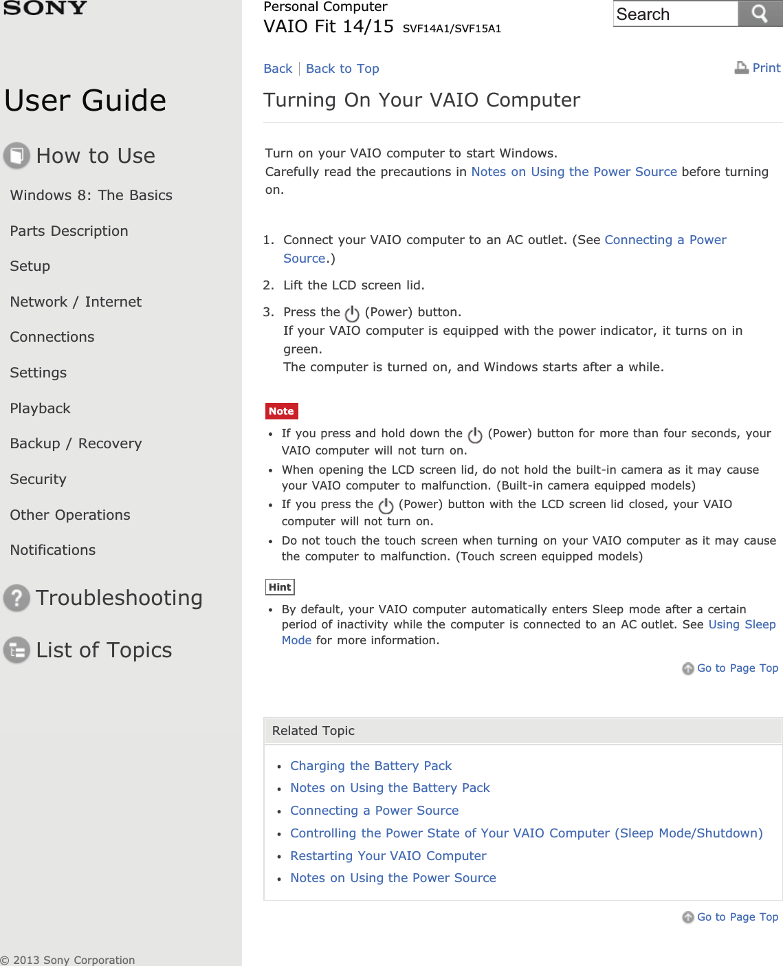 User GuideHow to UseWindows 8: The BasicsParts DescriptionSetupNetwork / InternetConnectionsSettingsPlaybackBackup / RecoverySecurityOther OperationsNotificationsTroubleshootingList of TopicsPrintPersonal ComputerVAIO Fit 14/15 SVF14A1/SVF15A1Turning On Your VAIO ComputerTurn on your VAIO computer to start Windows.Carefully read the precautions in Notes on Using the Power Source before turningon.1. Connect your VAIO computer to an AC outlet. (See Connecting a PowerSource.)2. Lift the LCD screen lid.3. Press the (Power) button.If your VAIO computer is equipped with the power indicator, it turns on ingreen.The computer is turned on, and Windows starts after a while.NoteIf you press and hold down the (Power) button for more than four seconds, yourVAIO computer will not turn on.When opening the LCD screen lid, do not hold the built-in camera as it may causeyour VAIO computer to malfunction. (Built-in camera equipped models)If you press the (Power) button with the LCD screen lid closed, your VAIOcomputer will not turn on.Do not touch the touch screen when turning on your VAIO computer as it may causethe computer to malfunction. (Touch screen equipped models)HintBy default, your VAIO computer automatically enters Sleep mode after a certainperiod of inactivity while the computer is connected to an AC outlet. See Using SleepMode for more information.Go to Page TopRelated TopicCharging the Battery PackNotes on Using the Battery PackConnecting a Power SourceControlling the Power State of Your VAIO Computer (Sleep Mode/Shutdown)Restarting Your VAIO ComputerNotes on Using the Power SourceGo to Page TopBack Back to Top© 2013 Sony CorporationSearch
